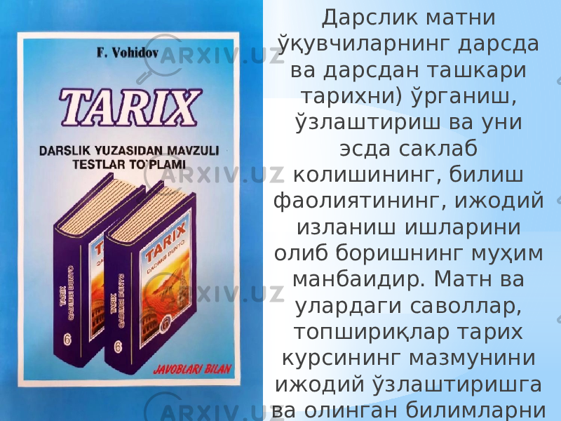 Дарслик матни ўқувчиларнинг дарсда ва дарсдан ташкари тарихни) ўрганиш, ўзлаштириш ва уни эсда саклаб колишининг, билиш фаолиятининг, ижодий изланиш ишларини олиб боришнинг муҳим манбаидир. Матн ва улардаги саволлар, топшириқлар тарих курсининг мазмунини ижодий ўзлаштиришга ва олинган билимларни хаётда қўллашга ўргатади. 