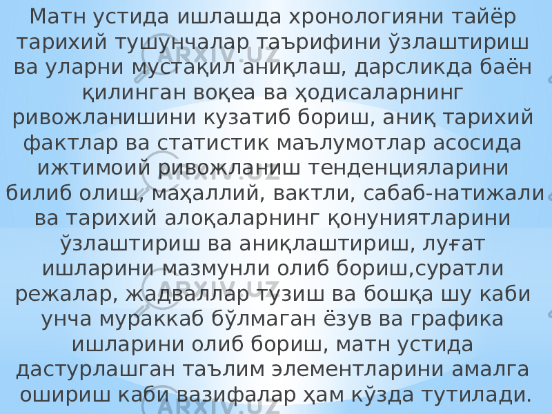 Матн устида ишлашда хронологияни тайёр тарихий тушунчалар таърифини ўзлаштириш ва уларни мустақил аниқлаш, дарсликда баён қилинган воқеа ва ҳодисаларнинг ривожланишини кузатиб бориш, аниқ тарихий фактлар ва статистик маълумотлар асосида ижтимоий ривожланиш тенденцияларини билиб олиш, маҳаллий, вактли, сабаб-натижали ва тарихий алоқаларнинг қонуниятларини ўзлаштириш ва аниқлаштириш, луғат ишларини мазмунли олиб бориш,суратли режалар, жадваллар тузиш ва бошқа шу каби унча мураккаб бўлмаган ёзув ва графика ишларини олиб бориш, матн устида дастурлашган таълим элементларини амалга ошириш каби вазифалар ҳам кўзда тутилади. 