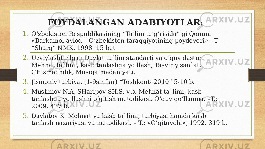 FOYDALANGAN ADABIYOTLAR : 1. O’zbekiston Respublikasining “Ta’lim to’g’risida” gi Qonuni. «Barkamol avlod – O’zbekiston taraqqiyotining poydevori» - T. “Sharq” NMK. 1998. 15 bet 2. Uzviylashtirilgan Davlat ta`lim standarti va o’quv dasturi Mehnat ta`limi, kasb tanlashga yo’llash, Tasviriy san`at, CHizmachilik, Musiqa madaniyati, 3. Jismoniy tarbiya. (1-9sinflar) “Toshkent- 2010” 5-10 b. 4. Muslimov N.A, SHaripov SH.S. v.b. Mehnat ta`limi, kasb tanlashga yo’llashni o’qitish metodikasi. O’quv qo’llanma. –T.: 2009. 427 b. 5. Davlatov K. Mehnat va kasb ta`limi, tarbiyasi hamda kasb tanlash nazariyasi va metodikasi. – T.: «O’qituvchi», 1992. 319 b. 