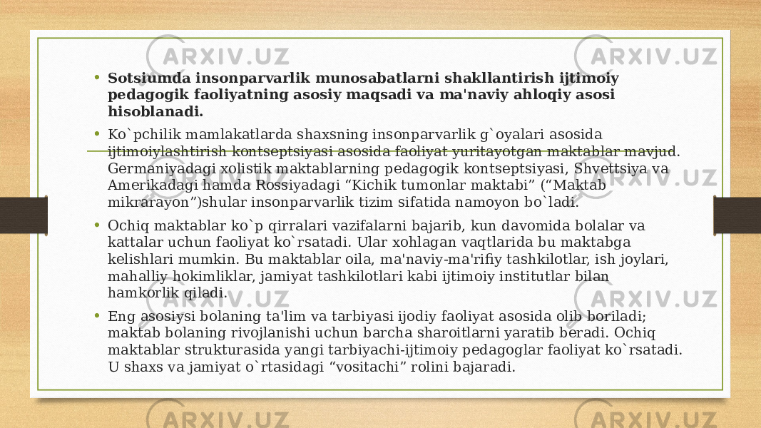 • Sotsiumda insonparvarlik munosabatlarni shakllantirish ijtimoiy pedagogik faoliyatning asosiy maqsadi va ma&#39;naviy ahloqiy asosi hisoblanadi. • Ko`pchilik mamlakatlarda shaxsning insonparvarlik g`oyalari asosida ijtimoiylashtirish kontseptsiyasi asosida faoliyat yuritayotgan maktablar mavjud. Germaniyadagi xolistik maktablarning pedagogik kontseptsiyasi, Shvettsiya va Amerikadagi hamda Rossiyadagi “Kichik tumonlar maktabi” (“Maktab mikrarayon”)shular insonparvarlik tizim sifatida namoyon bo`ladi. • Ochiq maktablar ko`p qirralari vazifalarni bajarib, kun davomida bolalar va kattalar uchun faoliyat ko`rsatadi. Ular xohlagan vaqtlarida bu maktabga kelishlari mumkin. Bu maktablar oila, ma&#39;naviy-ma&#39;rifiy tashkilotlar, ish joylari, mahalliy hokimliklar, jamiyat tashkilotlari kabi ijtimoiy institutlar bilan hamkorlik qiladi. • Eng asosiysi bolaning ta&#39;lim va tarbiyasi ijodiy faoliyat asosida olib boriladi; maktab bolaning rivojlanishi uchun barcha sharoitlarni yaratib beradi. Ochiq maktablar strukturasida yangi tarbiyachi-ijtimoiy pedagoglar faoliyat ko`rsatadi. U shaxs va jamiyat o`rtasidagi “vositachi” rolini bajaradi. 