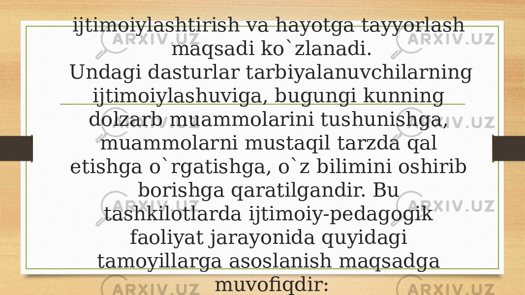 ijtimoiylashtirish va hayotga tayyorlash maqsadi ko`zlanadi. Undagi dasturlar tarbiyalanuvchilarning ijtimoiylashuviga, bugungi kunning dolzarb muammolarini tushunishga, muammolarni mustaqil tarzda qal etishga o`rgatishga, o`z bilimini oshirib borishga qaratilgandir. Bu tashkilotlarda ijtimoiy-pedagogik faoliyat jarayonida quyidagi tamoyillarga asoslanish maqsadga muvofiqdir: 