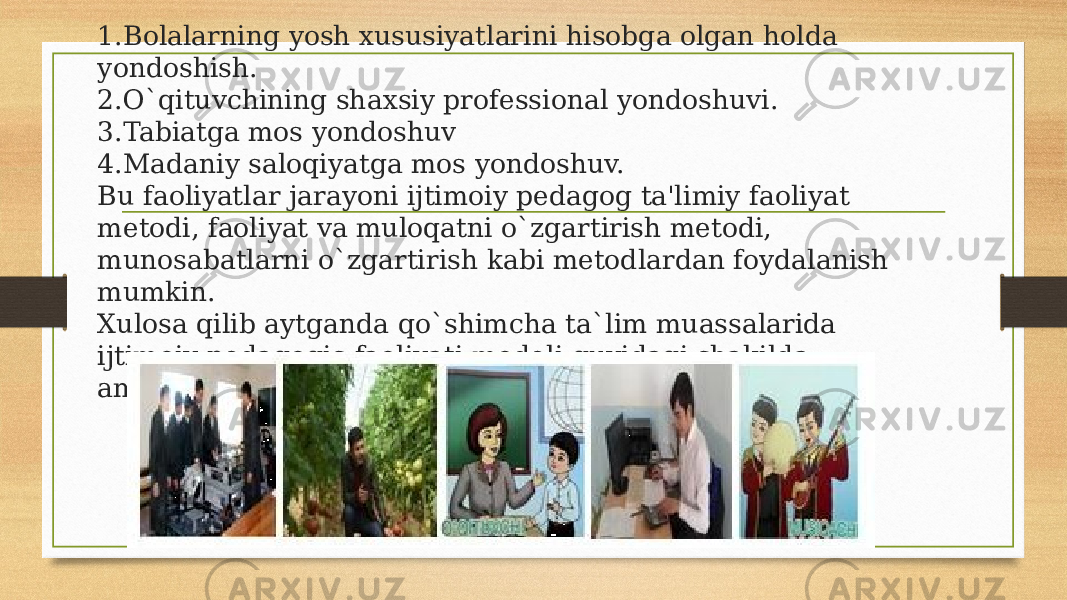 1.Bolalarning yosh xususiyatlarini hisobga olgan holda yondoshish. 2.O`qituvchining shaxsiy professional yondoshuvi. 3.Tabiatga mos yondoshuv 4.Madaniy saloqiyatga mos yondoshuv. Bu faoliyatlar jarayoni ijtimoiy pedagog ta&#39;limiy faoliyat metodi, faoliyat va muloqatni o`zgartirish metodi, munosabatlarni o`zgartirish kabi metodlardan foydalanish mumkin. Xulosa qilib aytganda qo`shimcha ta`lim muassalarida ijtimoiy pedagogic faoliyati modeli quyidagi shakilda amalgam oshiriladi. 