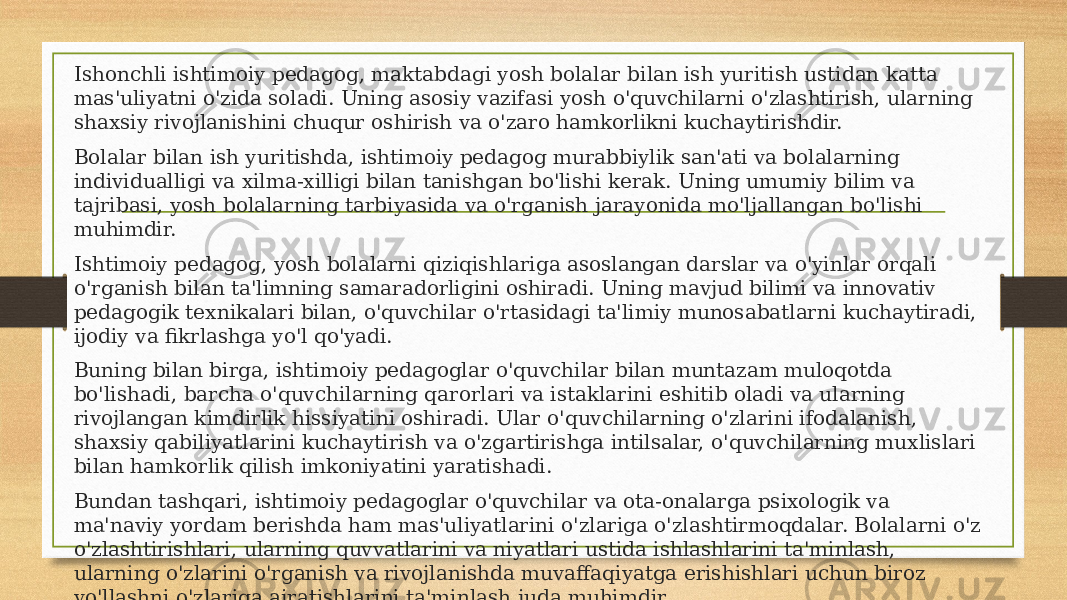 Ishonchli ishtimoiy pedagog, maktabdagi yosh bolalar bilan ish yuritish ustidan katta mas&#39;uliyatni o&#39;zida soladi. Uning asosiy vazifasi yosh o&#39;quvchilarni o&#39;zlashtirish, ularning shaxsiy rivojlanishini chuqur oshirish va o&#39;zaro hamkorlikni kuchaytirishdir. Bolalar bilan ish yuritishda, ishtimoiy pedagog murabbiylik san&#39;ati va bolalarning individualligi va xilma-xilligi bilan tanishgan bo&#39;lishi kerak. Uning umumiy bilim va tajribasi, yosh bolalarning tarbiyasida va o&#39;rganish jarayonida mo&#39;ljallangan bo&#39;lishi muhimdir. Ishtimoiy pedagog, yosh bolalarni qiziqishlariga asoslangan darslar va o&#39;yinlar orqali o&#39;rganish bilan ta&#39;limning samaradorligini oshiradi. Uning mavjud bilimi va innovativ pedagogik texnikalari bilan, o&#39;quvchilar o&#39;rtasidagi ta&#39;limiy munosabatlarni kuchaytiradi, ijodiy va fikrlashga yo&#39;l qo&#39;yadi. Buning bilan birga, ishtimoiy pedagoglar o&#39;quvchilar bilan muntazam muloqotda bo&#39;lishadi, barcha o&#39;quvchilarning qarorlari va istaklarini eshitib oladi va ularning rivojlangan kimdirlik hissiyatini oshiradi. Ular o&#39;quvchilarning o&#39;zlarini ifodalanish, shaxsiy qabiliyatlarini kuchaytirish va o&#39;zgartirishga intilsalar, o&#39;quvchilarning muxlislari bilan hamkorlik qilish imkoniyatini yaratishadi. Bundan tashqari, ishtimoiy pedagoglar o&#39;quvchilar va ota-onalarga psixologik va ma&#39;naviy yordam berishda ham mas&#39;uliyatlarini o&#39;zlariga o&#39;zlashtirmoqdalar. Bolalarni o&#39;z o&#39;zlashtirishlari, ularning quvvatlarini va niyatlari ustida ishlashlarini ta&#39;minlash, ularning o&#39;zlarini o&#39;rganish va rivojlanishda muvaffaqiyatga erishishlari uchun biroz yo&#39;llashni o&#39;zlariga ajratishlarini ta&#39;minlash juda muhimdir. 