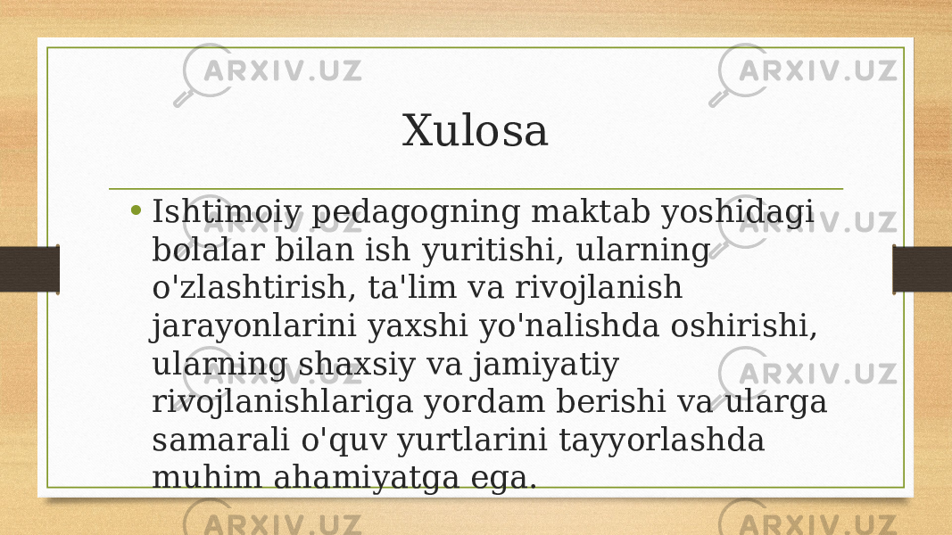 Xulosa • Ishtimoiy pedagogning maktab yoshidagi bolalar bilan ish yuritishi, ularning o&#39;zlashtirish, ta&#39;lim va rivojlanish jarayonlarini yaxshi yo&#39;nalishda oshirishi, ularning shaxsiy va jamiyatiy rivojlanishlariga yordam berishi va ularga samarali o&#39;quv yurtlarini tayyorlashda muhim ahamiyatga ega. 