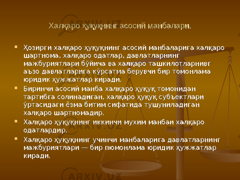 Халқаро ҳуқуқнинг асосий манбалари.Халқаро ҳуқуқнинг асосий манбалари.  Ҳозирги халқаро ҳуқуқнинг асосий манбаларига халқаро Ҳозирги халқаро ҳуқуқнинг асосий манбаларига халқаро шартнома, халқаро одатлар, давлатларнинг шартнома, халқаро одатлар, давлатларнинг мажбуриятлари бўйича ва халқаро ташкилотларнивг мажбуриятлари бўйича ва халқаро ташкилотларнивг аъзо давлатларига кўрсатма берувчи бир томонлама аъзо давлатларига кўрсатма берувчи бир томонлама юридик ҳужжатлар киради.юридик ҳужжатлар киради.  БиринчиБиринчи асосий манба халқаро ҳуқуқ томонидан асосий манба халқаро ҳуқуқ томонидан тартибга солинадиган, халқаро ҳуқуқ субъектлари тартибга солинадиган, халқаро ҳуқуқ субъектлари ўртасидаги ёзма битим сифатида тушуниладиган ўртасидаги ёзма битим сифатида тушуниладиган халқаро шартномадир.халқаро шартномадир.  Халқаро ҳуқуқнинг иккинчиХалқаро ҳуқуқнинг иккинчи мухим манбаи халқаро мухим манбаи халқаро одатлардир.одатлардир.  Халқаро ҳуқуқнинг учинчиХалқаро ҳуқуқнинг учинчи манбаларига давлатларнинг манбаларига давлатларнинг мажбуриятлари — бир пюмонлама юридик ҳужжатлармажбуриятлари — бир пюмонлама юридик ҳужжатлар киради.киради. 