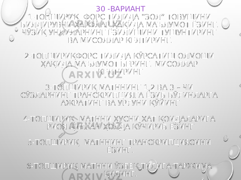 30 -ВАРИАНТ 1-ТОПШИРИҚ ФОРС ТИЛИДА “ЗОЛ” ТОВУШИНИ БИЛДИРУВЧИ ҲАРФЛАР ҲАҚИДА МАЪЛУМОТ ЁЗИНГ. ЧӮЗИҚ УНЛИЛАРНИНГ ЁЗИЛИШИНИ ТУШУНТИРИНГ ВА МИСОЛЛАР КЕЛТИРИНГ. 2-ТОПШИРИҚФОРС ТИЛИДА КӮРСАТИШ ОЛМОШИ ҲАҚИДА МАЪЛУМОТ БЕРИНГ. МИСОЛЛАР КЕЛТИРИНГ 3-ТОПШИРИҚ МАТННИНГ 1,2 ВА 3 – ЧИ СӮЗЛАРНИНГ ТРАНСКРИПЦИЯГА ЁЗИБ БӮҒИНЛАРГА АЖРАТИНГ ВА УРҒУНИ ҚӮЙИНГ 4-ТОПШИРИҚ МАТННИ ҲУСНИ ХАТ ҚОИДАЛАРИГА РИОЯ ҚИЛГАН ҲОЛДА КӮЧИРИБ ЁЗИНГ 5-ТОПШИРИҚ МАТННИНГ ТРАНСКРИПЦИЯСИНИ ЁЗИНГ. 6-ТОПШИРИҚ МАТННИ ӮЗБЕК ТИЛИГА ТАРЖИМА ҚИЛИНГ. 