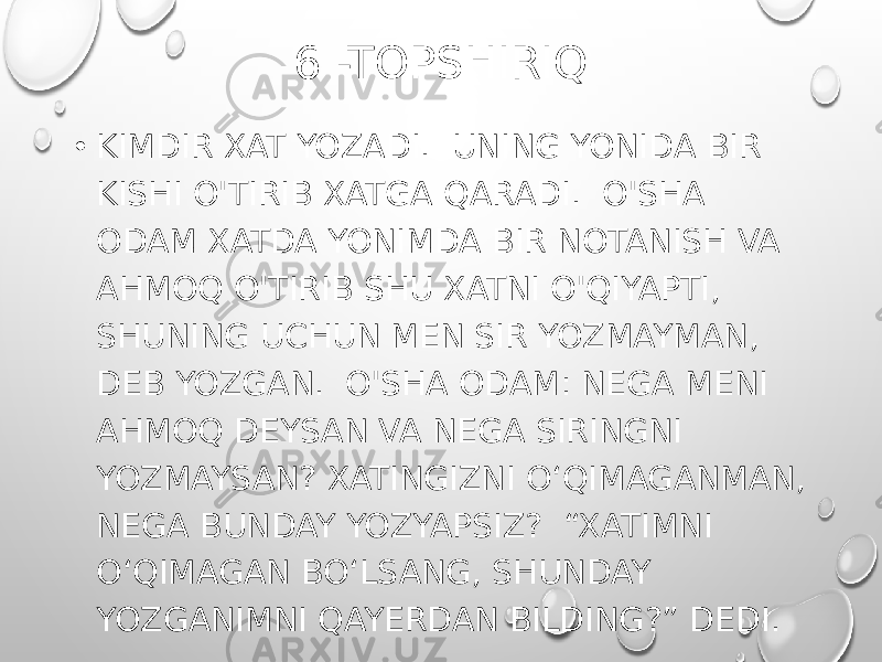 6 -TOPSHIRIQ • KIMDIR XAT YOZADI. UNING YONIDA BIR KISHI O&#39;TIRIB XATGA QARADI. O&#39;SHA ODAM XATDA YONIMDA BIR NOTANISH VA AHMOQ O&#39;TIRIB SHU XATNI O&#39;QIYAPTI, SHUNING UCHUN MEN SIR YOZMAYMAN, DEB YOZGAN. O&#39;SHA ODAM: NEGA MENI AHMOQ DEYSAN VA NEGA SIRINGNI YOZMAYSAN? XATINGIZNI O‘QIMAGANMAN, NEGA BUNDAY YOZYAPSIZ? “XATIMNI O‘QIMAGAN BO‘LSANG, SHUNDAY YOZGANIMNI QAYERDAN BILDING?” DEDI. 