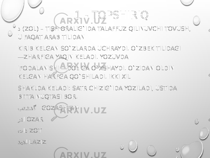  1 - TOPSHIRIQ ذ (ZOL) – TISH ORALIG`IDA TALAFFUZ QILINUVCHI TOVUSH, U FAQAT ARAB TILIDAN KIRIB KELGAN SO`ZLARDA UCHRAYDI. O`ZBEK TILIDAGI ―ZHARFIGA YAQIN KELADI. YOZUVDA IFODALANISHI ―DOL GA O`XSHAYDI. O`ZIDAN OLDIN KELGAN HARFGA QO`SHILADI. IKKI XIL SHAKLDA KELADI: SATR CHIZIG`IDA YOZILADI, USTIDA BITTA NUQTASI BOR. بتشذگ GOZASHTAN رذا OZAR تاذ ZOT ذیذل LAZIZ 