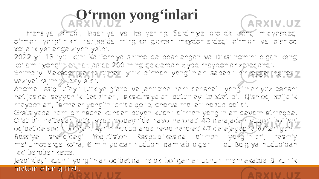 O‘rmon yong‘inlari Fransiya janubi, Ispaniya va Italiyaning Sardiniya orolida keng miqyosdagi o‘rmon yong‘inlari natijasida minglab gektar maydonlardagi o‘rmon va qishloq xo‘jalik yerlariga ziyon yetdi. 2022 yil 13 iyul kuni Kaliforniya shimolida boshlangan va Diksi nomini olgan keng ko‘lamli yong‘inlar natijasida 200 ming gektardan ziyod maydonlar zararlandi. Shimoliy Makedoniya hukumati yirik o‘rmon yong‘inlari sababli bir oyga inqirozli vaziyat rejimini joriy etdi. Anomal issiq tufayli Turkiya g‘arbi va janubida ham dahshatli yong‘inlar yuz berishi natijasida sayyohlik tadbirlari, ekskursiyalar butunlay to‘xtatildi. Qishloq xo‘jalik maydonlari, fermalar yong‘in ichida qolib, chorva mollari nobud bo‘ldi. Gretsiyada ham bir necha kundan buyon kuchli o‘rmon yong‘inlari davom etmoqda. Ofat bir haftadan ortiq vaqt mobaynida havo harorati 40 darajadan yuqori bo‘lishi oqibatida sodir bo‘lgan. Ayrim hududlarda havo harorati 47 darajagacha ko‘tarilgan. Rossiya sharqidagi Yoqutiston Respublikasida o‘rmon yong‘inlari, rasmiy ma&#39;lumotlarga ko‘ra, 6 mln gektar hududni qamrab olgan — bu Belgiya hududidan ikki barobar katta. Jazoirdagi kuchli yong‘inlar oqibatida halok bo‘lganlar uchun mamlakatda 3 kunlik motam e&#39;lon qilindi. 