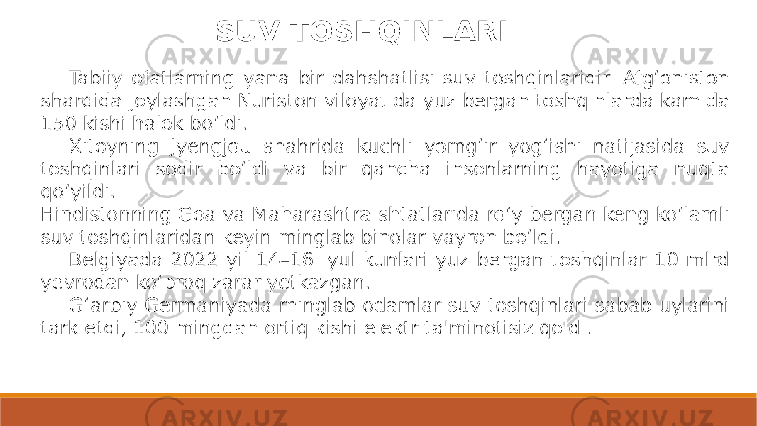 SUV TOSHQINLARI Tabiiy ofatlarning yana bir dahshatlisi suv toshqinlaridir. Afg‘oniston sharqida joylashgan Nuriston viloyatida yuz bergan toshqinlarda kamida 150 kishi halok bo‘ldi. Xitoyning Jyengjou shahrida kuchli yomg‘ir yog‘ishi natijasida suv toshqinlari sodir bo‘ldi va bir qancha insonlarning hayotiga nuqta qo‘yildi. Hindistonning Goa va Maharashtra shtatlarida ro‘y bergan keng ko‘lamli suv toshqinlaridan keyin minglab binolar vayron bo‘ldi. Belgiyada 2022 yil 14–16 iyul kunlari yuz bergan toshqinlar 10 mlrd yevrodan ko‘proq zarar yetkazgan. G‘arbiy Germaniyada minglab odamlar suv toshqinlari sabab uylarini tark etdi, 100 mingdan ortiq kishi elektr ta&#39;minotisiz qoldi. 