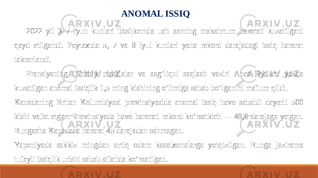 ANOMAL ISSIQ 2022 yil 3–7 iyun kunlari Toshkentda uch asrning maksimum harorati kuzatilgani qayd etilgandi. Poytaxtda 5, 7 va 8 iyul kunlari yana rekord darajadagi issiq harorat takrorlandi. Fransiyaning ijtimoiy masalalar va sog‘liqni saqlash vaziri Anes Byuzen yozda kuzatilgan anomal issiqlik 1,5 ming kishining o‘limiga sabab bo‘lganini ma&#39;lum qildi. Kanadaning Britan Kolumbiyasi provinsiyasida anomal issiq havo sababli deyarli 500 kishi vafot etgan. Provinsiyada havo harorati rekord ko‘rsatkich — 49,6 darajaga yetgan. Bungacha Kanadada harorat 45 darajadan oshmagan. Yaponiyada sakkiz mingdan ortiq odam kasalxonalarga yotqizilgan. Bunga jazirama tufayli issiqlik urishi sabab sifatida ko‘rsatilgan. 