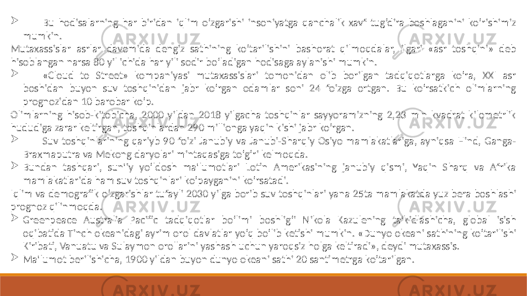  Bu hodisalarning har biridan iqlim o‘zgarishi insoniyatga qanchalik xavf tug‘dira boshlaganini ko‘rishimiz mumkin. Mutaxassislar asrlar davomida dengiz sathining ko‘tarilishini bashorat qilmoqdalar, ilgari «asr toshqini» deb hisoblangan narsa 80 yil ichida har yili sodir bo‘ladigan hodisaga aylanishi mumkin.  «Cloud to Street» kompaniyasi mutaxassislari tomonidan olib borilgan tadqiqotlarga ko‘ra, XXI asr boshidan buyon suv toshqinidan jabr ko‘rgan odamlar soni 24 foizga ortgan. Bu ko‘rsatkich olimlarning prognozidan 10 barobar ko‘p. Olimlarning hisob-kitobicha, 2000 yildan 2018 yilgacha toshqinlar sayyoramizning 2,23 mln kvadrat kilometrlik hududiga zarar keltirgan, toshqinlardan 290 millionga yaqin kishi jabr ko‘rgan.  Suv toshqinlarining qariyb 90 foizi Janubiy va Janubi-Sharqiy Osiyo mamlakatlariga, ayniqsa Hind, Ganga- Braxmaputra va Mekong daryolari mintaqasiga to‘g‘ri kelmoqda.  Bundan tashqari, sun&#39;iy yo‘ldosh ma&#39;lumotlari Lotin Amerikasining janubiy qismi, Yaqin Sharq va Afrika mamlakatlarida ham suv toshqinlari ko‘payganini ko‘rsatadi. Iqlim va demografik o‘zgarishlar tufayli 2030 yilga borib suv toshqinlari yana 25ta mamlakatda yuz bera boshlashi prognoz qilinmoqda.  Greenpeace Australia Pacific tadqiqotlar bo‘limi boshlig‘i Nikola Kazulening ta&#39;kidlashicha, global isish oqibatida Tinch okeanidagi ayrim orol davlatlar yo‘q bo‘lib ketishi mumkin. «Dunyo okeani sathining ko‘tarilishi Kiribati, Vanuatu va Sulaymon orollarini yashash uchun yaroqsiz holga keltiradi», deydi mutaxassis.  Ma&#39;lumot berilishicha, 1900 yildan buyon dunyo okeani sathi 20 santimetrga ko‘tarilgan. 