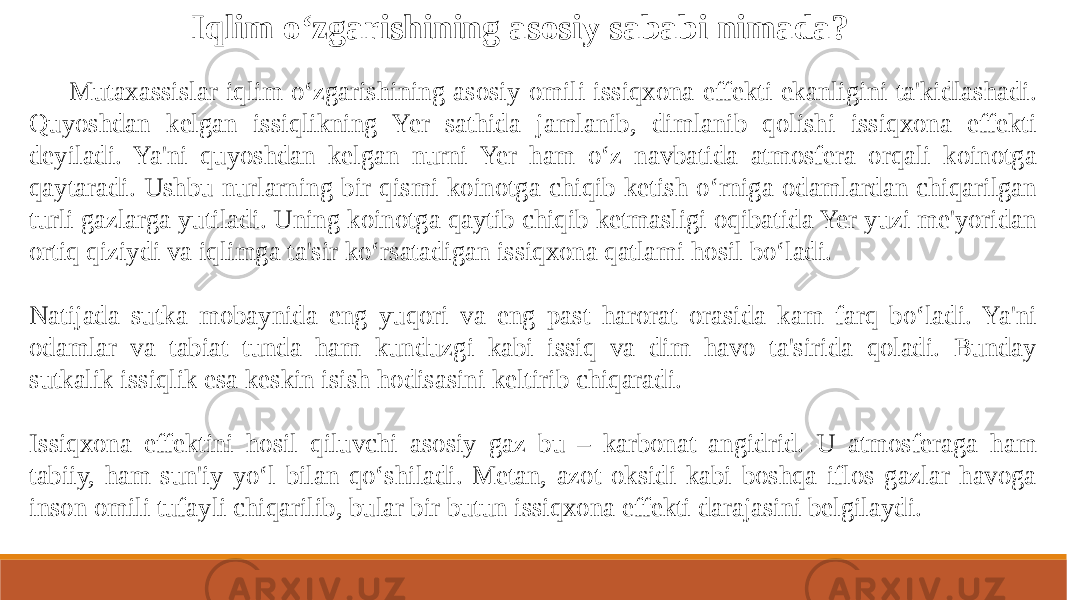 Iqlim o‘zgarishining asosiy sababi nimada? Mutaxassislar iqlim o‘zgarishining asosiy omili issiqxona effekti ekanligini ta&#39;kidlashadi. Quyoshdan kelgan issiqlikning Yer sathida jamlanib, dimlanib qolishi issiqxona effekti deyiladi. Ya&#39;ni quyoshdan kelgan nurni Yer ham o‘z navbatida atmosfera orqali koinotga qaytaradi. Ushbu nurlarning bir qismi koinotga chiqib ketish o‘rniga odamlardan chiqarilgan turli gazlarga yutiladi. Uning koinotga qaytib chiqib ketmasligi oqibatida Yer yuzi me&#39;yoridan ortiq qiziydi va iqlimga ta&#39;sir ko‘rsatadigan issiqxona qatlami hosil bo‘ladi. Natijada sutka mobaynida eng yuqori va eng past harorat orasida kam farq bo‘ladi. Ya&#39;ni odamlar va tabiat tunda ham kunduzgi kabi issiq va dim havo ta&#39;sirida qoladi. Bunday sutkalik issiqlik esa keskin isish hodisasini keltirib chiqaradi. Issiqxona effektini hosil qiluvchi asosiy gaz bu – karbonat angidrid. U atmosferaga ham tabiiy, ham sun&#39;iy yo‘l bilan qo‘shiladi. Metan, azot oksidi kabi boshqa iflos gazlar havoga inson omili tufayli chiqarilib, bular bir butun issiqxona effekti darajasini belgilaydi. 