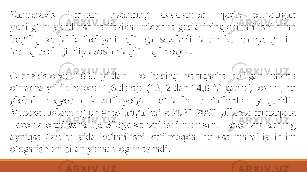 Zamonaviy ilm-fan insonning avvalambor qazib olinadigan yoqilg‘ini yondirish natijasida issiqxona gazlarining chiqarilishi bilan bog‘liq xo‘jalik faoliyati iqlimga sezilarli ta’sir ko‘rsatayotganini tasdiqlovchi jiddiy asoslar taqdim qilmoqda. O‘zbekistonda 1880 yildan to hozirgi vaqtgacha bo‘lgan davrda o‘rtacha yillik harorat 1,6 daraja (13, 2 dan 14,8 °S gacha) oshdi, bu global miqyosda kuzatilayotgan o‘rtacha sur’atlardan yuqoridir. Mutaxassislarning prognozlariga ko‘ra 2030-2050 yillarda mintaqada havo harorati yana 1,5-3°Sga ko‘tarilishi mumkin. Havo haroratining ayniqsa Orolbo‘yida ko‘tarilishi kutilmoqda, bu esa mahalliy iqlim o‘zgarishlari bilan yanada og‘irlashadi. 