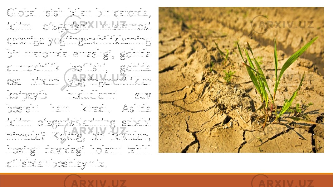 Global isish bilan bir qatorda, iqlim o‘zgarishi muammosi qatoriga yog‘ingarchiliklarning bir maromda emasligi, gohida quruqchilik bo‘lishi, gohida esa birdan yog‘ingarchiliklar ko‘payib hududlarni suv bosishi ham kiradi. Aslida iqlim o‘zgarishlarining sababi nimada? Keling, bir boshdan, hozirgi davrdagi holatni tahlil qilishdan boshlaymiz. 