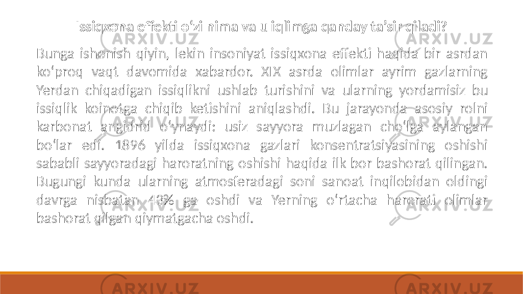 Issiqxona effekti o‘zi nima va u iqlimga qanday ta’sir qiladi? Bunga ishonish qiyin, lekin insoniyat issiqxona effekti haqida bir asrdan ko‘proq vaqt davomida xabardor. XIX asrda olimlar ayrim gazlarning Yerdan chiqadigan issiqlikni ushlab turishini va ularning yordamisiz bu issiqlik koinotga chiqib ketishini aniqlashdi. Bu jarayonda asosiy rolni karbonat angidrid o‘ynaydi: usiz sayyora muzlagan cho‘lga aylangan bo‘lar edi. 1896 yilda issiqxona gazlari konsentratsiyasining oshishi sababli sayyoradagi haroratning oshishi haqida ilk bor bashorat qilingan. Bugungi kunda ularning atmosferadagi soni sanoat inqilobidan oldingi davrga nisbatan 43% ga oshdi va Yerning o‘rtacha harorati olimlar bashorat qilgan qiymatgacha oshdi. 