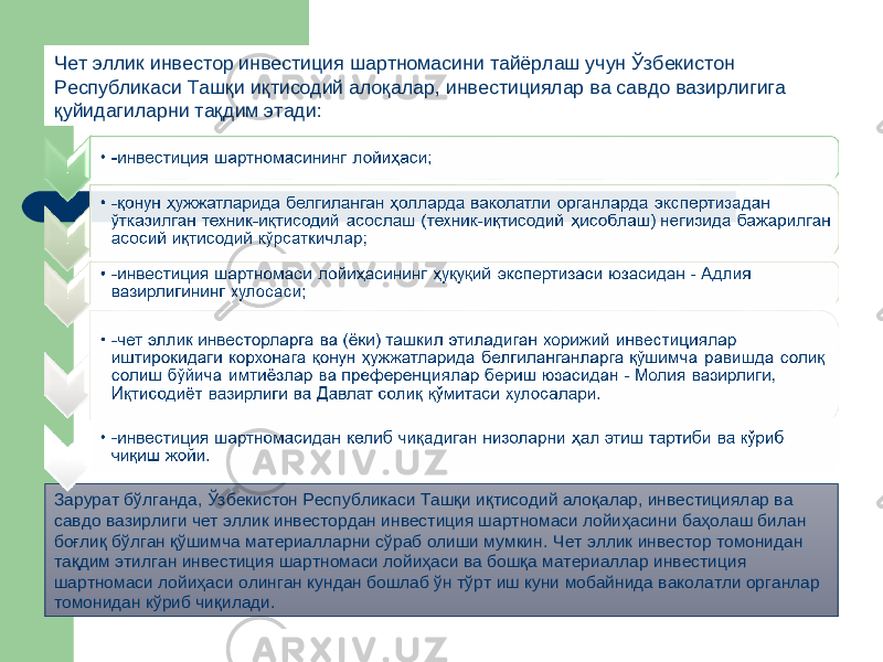 Зарурат бўлганда, Ўзбекистон Республикаси Ташқи иқтисодий алоқалар, инвестициялар ва савдо вазирлиги чет эллик инвестордан инвестиция шартномаси лойиҳасини баҳолаш билан боғлиқ бўлган қўшимча материалларни сўраб олиши мумкин. Чет эллик инвестор томонидан тақдим этилган инвестиция шартномаси лойиҳаси ва бошқа материаллар инвестиция шартномаси лойиҳаси олинган кундан бошлаб ўн тўрт иш куни мобайнида ваколатли органлар томонидан кўриб чиқилади. Чет эллик инвестор инвестиция шартномасини тайёрлаш учун Ўзбекистон Республикаси Ташқи иқтисодий алоқалар, инвестициялар ва савдо вазирлигига қуйидагиларни тақдим этади: 