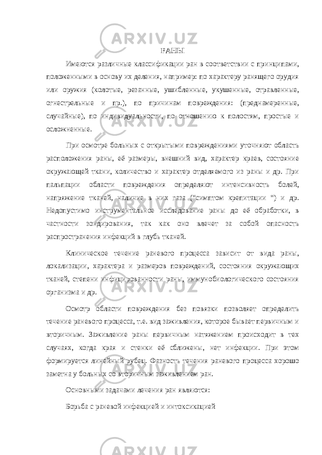 РАНЫ Имеются различные классификации ран в соответствии с принципами, положенными в основу их деления, например: по характеру ранящего орудия или оружия (колотые, резанные, ушибленные, укушенные, отравленные, огнестрельные и пр.), по причинам повреждения: (преднамеренные, случайные), по индивидуальности, по отношению к полостям, простые и осложненные. При осмотре больных с открытыми повреждениями уточняют область расположения раны, её размеры, внешний вид, характер краев, состояние окружающей ткани, количество и характер отделяемого из раны и др. При пальпации области повреждения определяют интенсивность болей, напряжение тканей, наличие в них газа (“симптом крепитации “) и др. Недопустимо инструментальное исследование раны до её обработки, в частности зондирования, так как оно влечет за собой опасность распространения инфекций в глубь тканей. Клиническое течение раневого процесса зависит от вида раны, локализации, характера и размеров повреждений, состояния окружающих тканей, степени инфицированности раны, иммунобиологического состояния организма и др. Осмотр области повреждения без повязки позволяет определить течение раневого процесса, т.е. вид заживления, которое бывает первичным и вторичным. Заживление раны первичным натяжением происходит в тех случаях, когда края и стенки её сближены, нет инфекции. При этом формируется линейный рубец. Фазность течения раневого процесса хорошо заметна у больных со вторичным заживлением ран. Основными задачами лечения ран являются: Борьба с раневой инфекцией и интоксикацией 