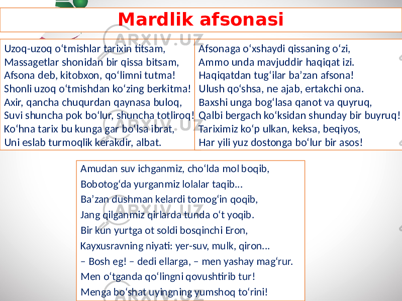 Mardlik afsonasi Amudan suv ichganmiz, cho‘lda mol boqib, Bobotog‘da yurganmiz lolalar taqib... Ba’zan dushman kelardi tomog‘in qoqib, Jang qilganmiz qirlarda tunda o‘t yoqib. Bir kun yurtga ot soldi bosqinchi Eron, Kayxusravning niyati: yer-suv, mulk, qiron... – Bosh eg! – dedi ellarga, – men yashay mag‘rur. Men o‘tganda qo‘lingni qovushtirib tur! Menga bo‘shat uyingning yumshoq to‘rini!Uzoq-uzoq o‘tmishlar tarixin titsam, Massagetlar shonidan bir qissa bitsam, Afsona deb, kitobxon, qo‘limni tutma! Shonli uzoq o‘tmishdan ko‘zing berkitma! Axir, qancha chuqurdan qaynasa buloq, Suvi shuncha pok bo‘lur, shuncha totliroq! Ko‘hna tarix bu kunga gar bo‘lsa ibrat, Uni eslab turmoqlik kerakdir, albat. Afsonaga o‘xshaydi qissaning o‘zi, Ammo unda mavjuddir haqiqat izi. Haqiqatdan tug‘ilar ba’zan afsona! Ulush qo‘shsa, ne ajab, ertakchi ona. Baxshi unga bog‘lasa qanot va quyruq, Qalbi bergach ko‘ksidan shunday bir buyruq! Tariximiz ko‘p ulkan, keksa, beqiyos, Har yili yuz dostonga bo‘lur bir asos! 