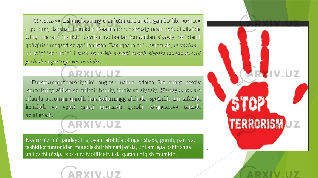 « Terrorizm » tushunchasining o‘zi lotin tilidan olingan bo‘lib, «terror» - qo‘rquv, dahshat demakdir. Dastlab terror siyosiy ta&#39;sir metodi sifatida Ulug‘ fransuz inqilobi davrida radikallar tomonidan siyosiy raqiblarni qo‘rqitish maqsadida qo‘llanilgan. Boshqacha qilib aytganda, terrorizm – bu to‘g‘ridan to‘g‘ri kuch ishlatish metodi orqali siyosiy muammolarni yechishning o‘ziga xos usulidir . Terrorizmning mohiyatini anglash uchun odatda 3ta uning asosiy tomonlariga e&#39;tibor qaratiladi: harbiy, jinoiy va siyosiy. Harbiy muammo sifatida terrorizm qurolli harakatlarningg alohida, spetsifik turi sifatida ko‘riladi va «past (sust) intensivli qurolli to‘qnashuv» tarzida belgilanadi. Ekstremizmni qandaydir g‘oyani alohida olingan shaxs, guruh, partiya, tashkilot tomonidan mutaqlashtirish natijasida, uni amlaga oshirishga undovchi o‘ziga xos o‘ta faollik sifatida qarab chiqish mumkin. 2A1A06041514 04 0508110D180907 