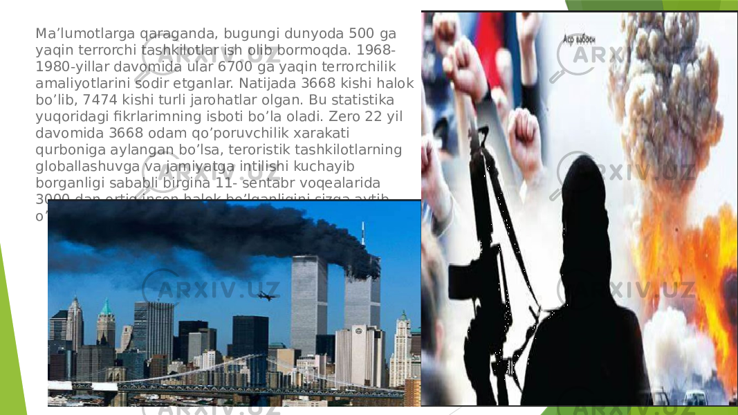 Ma’lumotlarga qaraganda, bugungi dunyoda 500 ga yaqin terrorchi tashkilotlar ish olib bormoqda. 1968- 1980-yillar davomida ular 6700 ga yaqin terrorchilik amaliyotlarini sodir etganlar. Natijada 3668 kishi halok bo’lib, 7474 kishi turli jarohatlar olgan. Bu statistika yuqoridagi fikrlarimning isboti bo’la oladi. Zero 22 yil davomida 3668 odam qo’poruvchilik xarakati qurboniga aylangan bo’lsa, teroristik tashkilotlarning globallashuvga va jamiyatga intilishi kuchayib borganligi sababli birgina 11- sentabr voqealarida 3000 dan ortiq inson halok bo’lganligini sizga aytib o’tgandim. 