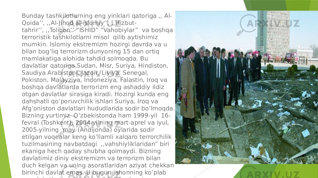 Bunday tashkilotlarning eng yiriklari qatoriga ,, Al- Qoida’’, ,,Al- Jihod al-islomiy’’, ,,Hizbut- tahrir’’, ,,Tolibon’’ “ISHID” “Vahobiylar”  va boshqa terroristik tashkilotlarni misol  qilib aytishimiz mumkin. Islomiy ekstremizm hozirgi davrda va u bilan bog’liq terrorizm dunyoning 15 dan ortiq mamlakatiga alohida tahdid solmoqda. Bu davlatlar qatoriga Sudan, Misr, Suriya, Hindiston, Saudiya Arabistoni, Jazoir, Liviya, Senegal, Pokiston, Malayziya, Indoneziya, Falastin, Iroq va boshqa davlatlarda terrorizm eng ashaddiy ildiz otgan davlatlar sirasiga kiradi. Hozirgi kunda eng dahshatli qo’poruvchilik ishlari Suriya, Iroq va Afg’oniston davlatlari hududlarida sodir bo’lmoqda. Bizning yurtimiz  O’zbekistonda ham 1999-yil  16- fevral (Toshkent), 2004-yilning mart-aprel va iyul, 2005-yilning  may (Andijonda) oylarida sodir etilgan voqealar keng ko’llamli xalqaro terrorchilik tuzilmasining navbatdagi  ,,vahshiyliklaridan” biri ekaniga hech qaday shubha qolmaydi. Bizning davlatimiz diniy ekstremizm va terrorizm bilan  duch kelgan va uning asoratlaridan aziyat chekkan birinchi davlat emas. U bugun jahonning ko’plab mamlakatlari xavfsizligiga tahdid solayotgan illatdir. 