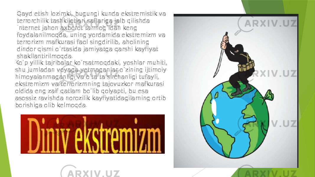 Ko‘p yillik tajribalar ko‘rsatmoqdaki, yoshlar muhiti, shu jumladan voyaga yetmaganlar o‘zining ijtimoiy himoyalanmaganligi va o‘ta ta’sirchanligi tufayli, ekstremizm va terrorizmning tajovuzkor mafkurasi oldida eng zaif qatlam bo‘lib qolyapti, bu esa asossiz ravishda norozilik kayfiyatidagilarning ortib borishiga olib kelmoqda. Qayd etish lozimki, bugungi kunda ekstremistik va terrorchilik tashkilotlari saflariga jalb qilishda Internet jahon axborot tarmog‘idan keng foydalanilmoqda, uning yordamida ekstremizm va terrorizm mafkurasi faol singdirilib, aholining dindor qismi o‘rtasida jamiyatga qarshi kayfiyat shakllantirilmoqda. 