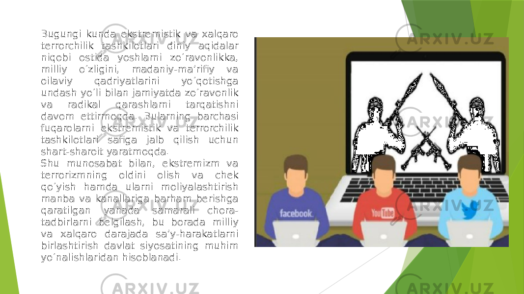 Bugungi kunda ekstremistik va xalqaro terrorchilik tashkilotlari diniy aqidalar niqobi ostida yoshlarni zo‘ravonlikka, milliy o‘zligini, madaniy-ma’rifiy va oilaviy qadriyatlarini yo‘qotishga undash yo‘li bilan jamiyatda zo‘ravonlik va radikal qarashlarni tarqatishni davom ettirmoqda. Bularning barchasi fuqarolarni ekstremistik va terrorchilik tashkilotlari safiga jalb qilish uchun shart-sharoit yaratmoqda. Shu munosabat bilan, ekstremizm va terrorizmning oldini olish va chek qo‘yish hamda ularni moliyalashtirish manba va kanallariga barham berishga qaratilgan yanada samarali chora- tadbirlarni belgilash, bu borada milliy va xalqaro darajada sa’y-harakatlarni birlashtirish davlat siyosatining muhim yo‘nalishlaridan hisoblanadi. 