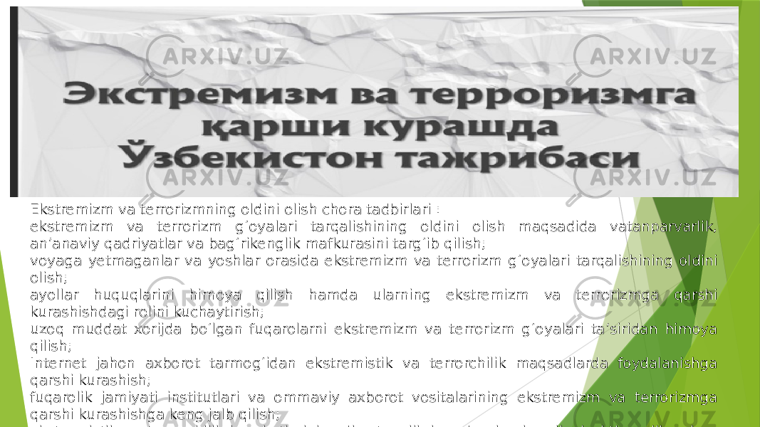 Ekstremizm va terrorizmning oldini olish chora tadbirlari : ekstremizm va terrorizm g‘oyalari tarqalishining oldini olish maqsadida vatanparvarlik, an’anaviy qadriyatlar va bag‘rikenglik mafkurasini targ‘ib qilish; voyaga yetmaganlar va yoshlar orasida ekstremizm va terrorizm g‘oyalari tarqalishining oldini olish; ayollar huquqlarini himoya qilish hamda ularning ekstremizm va terrorizmga qarshi kurashishdagi rolini kuchaytirish; uzoq muddat xorijda bo‘lgan fuqarolarni ekstremizm va terrorizm g‘oyalari ta’siridan himoya qilish; Internet jahon axborot tarmog‘idan ekstremistik va terrorchilik maqsadlarda foydalanishga qarshi kurashish; fuqarolik jamiyati institutlari va ommaviy axborot vositalarining ekstremizm va terrorizmga qarshi kurashishga keng jalb qilish; ekstremistik va terrorchilik harakatlarini sodir etganlik hamda ularni moliyalashtirganlik uchun huquqiy ta’qib va javobgarlikka tortish choralarini takomillashtirish; ekstremizm va terrorizmga qarshi kurashish sohasidagi normativ-huquqiy bazani takomillashtirish; 