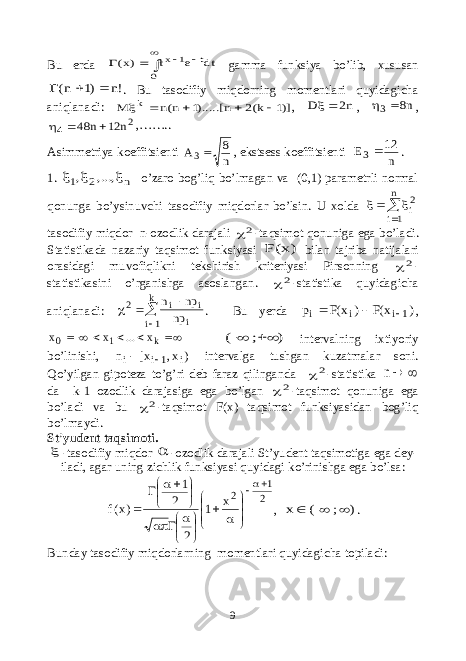 Bu erda       0 t 1 x dt e t )x( gamma funksiya bo’lib, xususan !n )1 n(    . Bu tasodifiy miqdorning momentlari quyidagicha aniqlanadi: )]1 k(2 n ).....[1 n(n M k      , n2 D  , n8 3  , 2 4 n 12 n 48    ,…….. Asimmetriya koeffitsienti n 8 A3 , ekstsess koeffitsienti n 12 E3 . 1. n 2 1 ,..., ,    o’zaro bog’liq bo’lmagan va (0,1) parametrli normal qonunga bo’ysinuvchi tasodifiy miqdorlar bo’lsin. U xolda    n 1i 2i tasodifiy miqdor n-ozodlik darajali 2 -taqsimot qonuniga ega bo’ladi. Statistikada nazariy taqsimot funksiyasi )x(F bilan tajriba natijalari orasidagi muvofiqlikni tekshirish kriteriyasi Pirsonning 2 - statistikasini o’rganishga asoslangan. 2 -statistika quyidagicha aniqlanadi:      k 1i i i i 2 np np n . Bu yerda ) x(F ) x(F p 1i i i    ,  k10 x...xx ) ; (   intervalning ixtiyoriy bo’linishi, ) x, x[ n i 1i i   intervalga tushgan kuzatmalar soni. Qo’yilgan gipoteza to’g’ri deb faraz qilinganda 2 -statistika  n da k-1 ozodlik darajasiga ega bo’lgan 2 -taqsimot qonuniga ega bo’ladi va bu 2 -taqsimot F(x) taqsimot funksiyasidan bog’liq bo’lmaydi. St’yudent taqsimoti.  -tasodifiy miqdor  -ozodlik darajali St’yudent taqsimotiga ega dey- iladi, agar uning zichlik funksiyasi quyidagi ko’rinishga ega bo’lsa: 2 1 2x 1 2 2 1 )x(f                       , ) ; ( x    . Bunday tasodifiy miqdorlarning momentlari quyidagicha topiladi: 9 