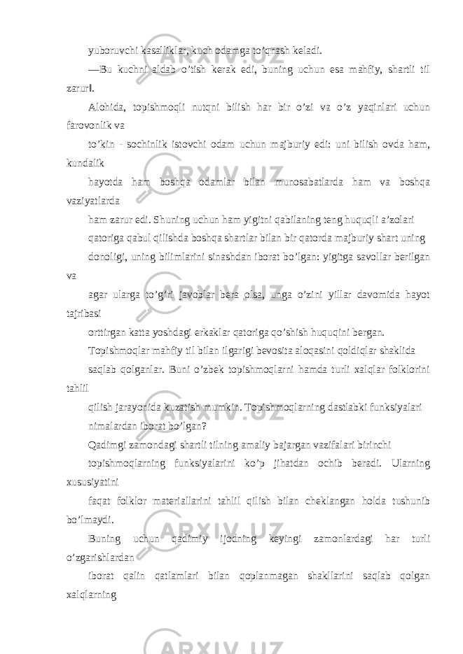 yuboruvchi kasalliklar, kuch odamga to’qnash keladi. ―Bu kuchni aldab o’tish kerak edi, buning uchun esa mahfiy, shartli til zarur‖. Alohida, topishmoqli nutqni bilish har bir o’zi va o’z yaqinlari uchun farovonlik va to’kin - sochinlik istovchi odam uchun majburiy edi: uni bilish ovda ham, kundalik hayotda ham boshqa odamlar bilan munosabatlarda ham va boshqa vaziyatlarda ham zarur edi. Shuning uchun ham yigitni qabilaning teng huquqli a’zolari qatoriga qabul qilishda boshqa shartlar bilan bir qatorda majburiy shart uning donoligi, uning bilimlarini sinashdan iborat bo’lgan: yigitga savollar berilgan va agar ularga to’g’ri javoblar bera olsa, unga o’zini yillar davomida hayot tajribasi orttirgan katta yoshdagi erkaklar qatoriga qo’shish huquqini bergan. Topishmoqlar mahfiy til bilan ilgarigi bevosita aloqasini qoldiqlar shaklida saqlab qolganlar. Buni o’zbek topishmoqlarni hamda turli xalqlar folklorini tahlil qilish jarayonida kuzatish mumkin. Topishmoqlarning dastlabki funksiyalari nimalardan iborat bo’lgan? Qadimgi zamondagi shartli tilning amaliy bajargan vazifalari birinchi topishmoqlarning funksiyalarini ko’p jihatdan ochib beradi. Ularning xususiyatini faqat folklor materiallarini tahlil qilish bilan cheklangan holda tushunib bo’lmaydi. Buning uchun qadimiy ijodning keyingi zamonlardagi har turli o’zgarishlardan iborat qalin qatlamlari bilan qoplanmagan shakllarini saqlab qolgan xalqlarning 