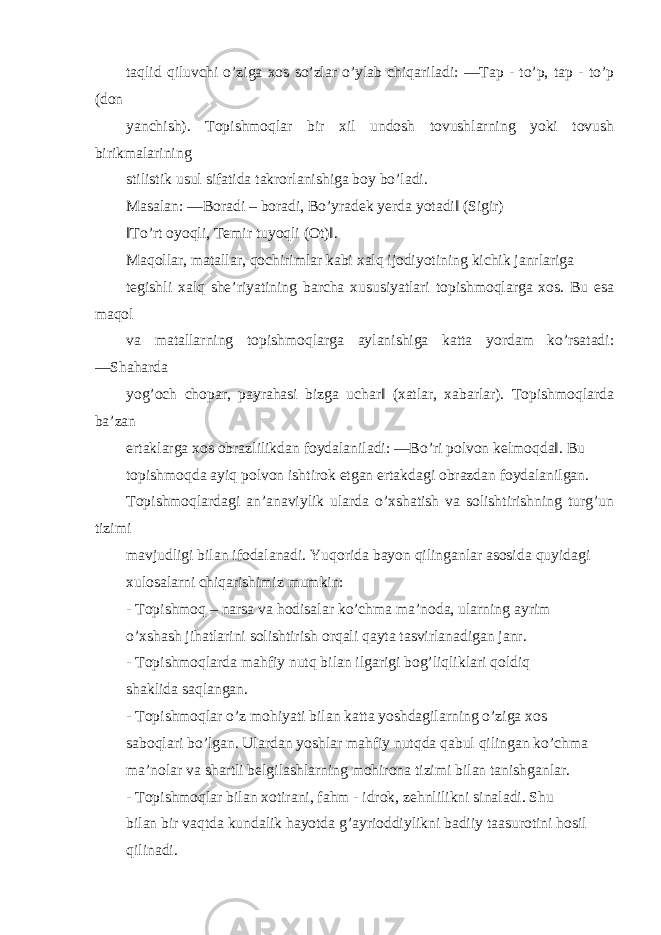 taqlid qiluvchi o’ziga xos so’zlar o’ylab chiqariladi: ―Tap - to’p, tap - to’p (don yanchish). Topishmoqlar bir xil undosh tovushlarning yoki tovush birikmalarining stilistik usul sifatida takrorlanishiga boy bo’ladi. Masalan: ―Boradi – boradi, Bo’yradek yerda yotadi‖ (Sigir) ‖To’rt oyoqli, Temir tuyoqli (Ot)‖. Maqollar, matallar, qochirimlar kabi xalq ijodiyotining kichik janrlariga tegishli xalq she’riyatining barcha xususiyatlari topishmoqlarga xos. Bu esa maqol va matallarning topishmoqlarga aylanishiga katta yordam ko’rsatadi: ―Shaharda yog’och chopar, payrahasi bizga uchar‖ (xatlar, xabarlar). Topishmoqlarda ba’zan ertaklarga xos obrazlilikdan foydalaniladi: ―Bo’ri polvon kelmoqda‖. Bu topishmoqda ayiq polvon ishtirok etgan ertakdagi obrazdan foydalanilgan. Topishmoqlardagi an’anaviylik ularda o’xshatish va solishtirishning turg’un tizimi mavjudligi bilan ifodalanadi. Yuqorida bayon qilinganlar asosida quyidagi xulosalarni chiqarishimiz mumkin: - Topishmoq – narsa va hodisalar ko’chma ma’noda, ularning ayrim o’xshash jihatlarini solishtirish orqali qayta tasvirlanadigan janr. - Topishmoqlarda mahfiy nutq bilan ilgarigi bog’liqliklari qoldiq shaklida saqlangan. - Topishmoqlar o’z mohiyati bilan katta yoshdagilarning o’ziga xos saboqlari bo’lgan. Ulardan yoshlar mahfiy nutqda qabul qilingan ko’chma ma’nolar va shartli belgilashlarning mohirona tizimi bilan tanishganlar. - Topishmoqlar bilan xotirani, fahm - idrok, zehnlilikni sinaladi. Shu bilan bir vaqtda kundalik hayotda g’ayrioddiylikni badiiy taasurotini hosil qilinadi. 