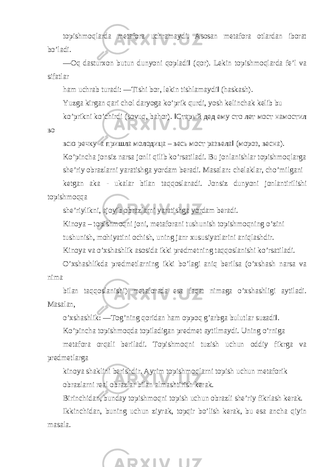 topishmoqlarda metafora uchramaydi. Asosan metafora otlardan iborat bo’ladi. ―Oq dasturxon butun dunyoni qopladi‖ (qor). Lekin topishmoqlarda fe’l va sifatlar ham uchrab turadi: ―Tishi bor, lekin tishlamaydi‖ (haskash). Yuzga kirgan qari chol daryoga ko’prik qurdi, yosh kelinchak kelib bu ko’prikni ko’chirdi (sovuq, bahor). ‖Старый дед ему сто лет мост намостил во всю речку а пришла молодица – весь мост развела‖ (мороз, весна). Ko’pincha jonsiz narsa jonli qilib ko’rsatiladi. Bu jonlanishlar topishmoqlarga she’riy obrazlarni yaratishga yordam beradi. Masalan: chelaklar, cho’milgani ketgan aka - ukalar bilan taqqoslanadi. Jonsiz dunyoni jonlantirilishi topishmoqqa she’riylikni, ajoyib obrazlarni yaratishga yordam beradi. Kinoya – topishmoqni joni, metaforani tushunish topishmoqning o’zini tushunish, mohiyatini ochish, uning janr xususiyatlarini aniqlashdir. Kinoya va o’xshashlik asosida ikki predmetning taqqoslanishi ko’rsatiladi. O’xshashlikda predmetlarning ikki bo’lagi aniq berilsa (o’xshash narsa va nima bilan taqqoslanishi) metaforada esa faqat nimaga o’xshashligi aytiladi. Masalan, o’xshashlik: ―Tog’ning qoridan ham oppoq g’arbga bulutlar suzadi‖. Ko’pincha topishmoqda topiladigan predmet aytilmaydi. Uning o’rniga metafora orqali beriladi. Topishmoqni tuzish uchun oddiy fikrga va predmetlarga kinoya shaklini berishdir. Ayrim topishmoqlarni topish uchun metaforik obrazlarni real obrazlar bilan almashtirish kerak. Birinchidan, bunday topishmoqni topish uchun obrazli she’riy fikrlash kerak. Ikkinchidan, buning uchun ziyrak, topqir bo’lish kerak, bu esa ancha qiyin masala. 