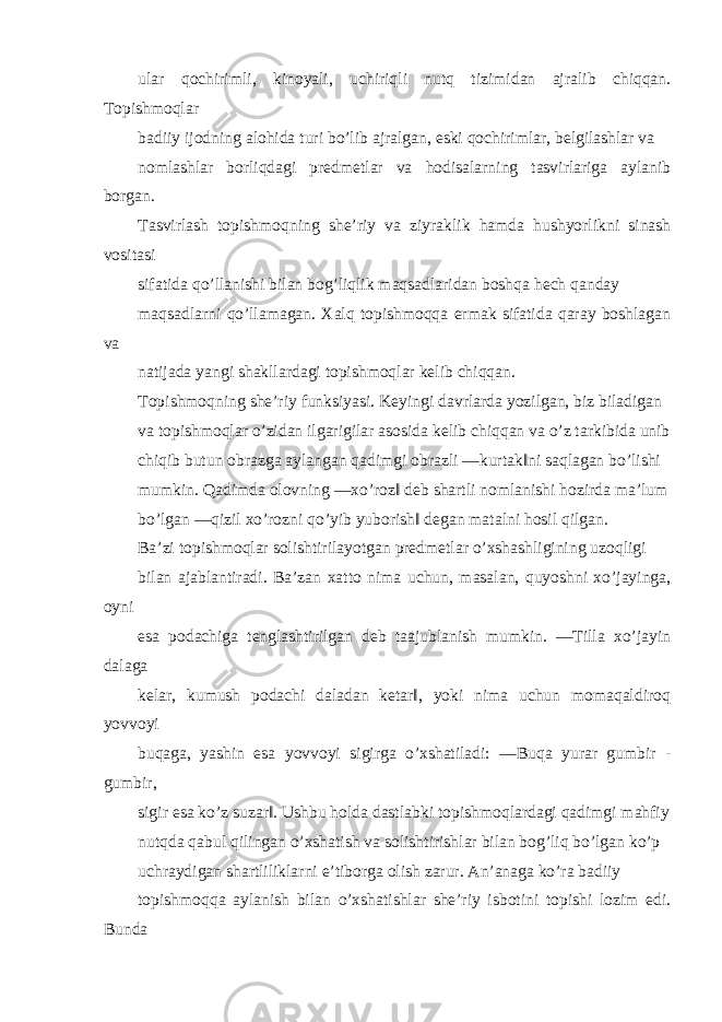 ular qochirimli, kinoyali, uchiriqli nutq tizimidan ajralib chiqqan. Topishmoqlar badiiy ijodning alohida turi bo’lib ajralgan, eski qochirimlar, belgilashlar va nomlashlar borliqdagi predmetlar va hodisalarning tasvirlariga aylanib borgan. Tasvirlash topishmoqning she’riy va ziyraklik hamda hushyorlikni sinash vositasi sifatida qo’llanishi bilan bog’liqlik maqsadlaridan boshqa hech qanday maqsadlarni qo’llamagan. Xalq topishmoqqa ermak sifatida qaray boshlagan va natijada yangi shakllardagi topishmoqlar kelib chiqqan. Topishmoqning she’riy funksiyasi. Keyingi davrlarda yozilgan, biz biladigan va topishmoqlar o’zidan ilgarigilar asosida kelib chiqqan va o’z tarkibida unib chiqib butun obrazga aylangan qadimgi obrazli ―kurtak‖ni saqlagan bo’lishi mumkin. Qadimda olovning ―xo’roz‖ deb shartli nomlanishi hozirda ma’lum bo’lgan ―qizil xo’rozni qo’yib yuborish‖ degan matalni hosil qilgan. Ba’zi topishmoqlar solishtirilayotgan predmetlar o’xshashligining uzoqligi bilan ajablantiradi. Ba’zan xatto nima uchun, masalan, quyoshni xo’jayinga, oyni esa podachiga tenglashtirilgan deb taajublanish mumkin. ―Tilla xo’jayin dalaga kelar, kumush podachi daladan ketar‖, yoki nima uchun momaqaldiroq yovvoyi buqaga, yashin esa yovvoyi sigirga o’xshatiladi: ―Buqa yurar gumbir - gumbir, sigir esa ko’z suzar‖. Ushbu holda dastlabki topishmoqlardagi qadimgi mahfiy nutqda qabul qilingan o’xshatish va solishtirishlar bilan bog’liq bo’lgan ko’p uchraydigan shartliliklarni e’tiborga olish zarur. An’anaga ko’ra badiiy topishmoqqa aylanish bilan o’xshatishlar she’riy isbotini topishi lozim edi. Bunda 