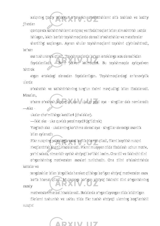 xalqning ijodiy tafakkuri o’ta erkin o’xshatishlarni olib tashlash va badiiy jihatdan qoniqarsiz solishtirishlarni aniqroq va ifodaliroqlari bilan almashtirish ustida ishlagan, lekin baribir topishmoqlarda obrazli o’xshatishlar va metaforalar shartliligi saqlangan. Aynan shular topishmoqlarni topishni qiyinlashtiradi, ba’zan esa tushunarsiz qiladi. Topishmoqlarda ba’zan ertaklarga xos obrazlikdan foydalaniladi: ―Bo’ri polvon kelmoqda‖. Bu topishmoqda ayiqpolvon ishtirok etgan ertakdagi obrazdan foydalanilgan. Topishmoqlardagi an’anaviylik ularda o’xshatish va solishtirishning turg’un tizimi mavjudligi bilan ifodalanadi. Masalan, o’zaro o’xshash buyumlar aka - ukalar yoki opa - singillar deb nomlanadi: ―Aka - ukalar cho’milishga ketdilar‖ (chelaklar). ―Ikki aka - uka quvlab yetolmaydi‖ (g’ildirak) Yog’och aka - ukalarning ko’chma obrazi opa - singillar obraziga osonlik bilan aylanadi: Fikr nutqning psixologik asosi bo’lib hizmat qiladi, fikrni boyitish nutqni rivojlantirish shartli hisoblanadi. Fikrni muayyan tilda ifodalash uchun motiv, ya’ni sabab, nimanidir aytish ehtiyoji bo’lishi lozim. Ona tili va ikkinchi tilni o’rganishning motivatsion asoslari turlichadir. Ona tilini o’zlashtirishda kattalar va tengdoshlar bilan birgalikda harakat qilishga bo’lgan ehtiyoj motivatsion asos bo’ib hizmat qiladi. Muloqotga bo’lgan ehtiyoj ikkinchi tilni o’rganishning asosiy motivatsion manbai hisoblanadi. Bolalarda o’rganilayotgan tilda bildirilgan fikrlarni tushunish va ushbu tilda fikr tuzish ehtiyoji ularning bog’lanishli nutqini 