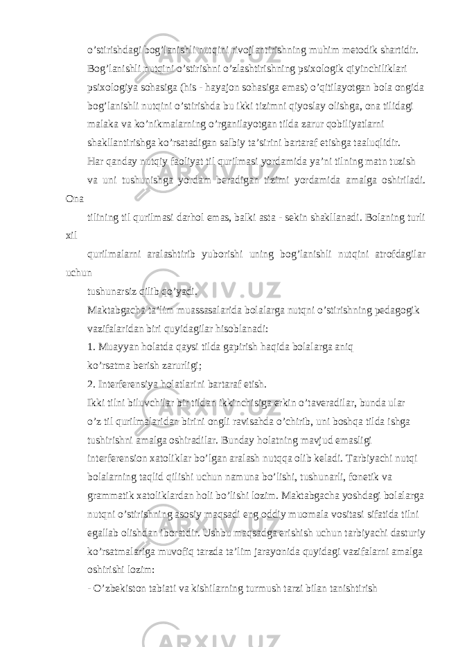 o’stirishdagi bog’lanishli nutqini rivojlantirishning muhim metodik shartidir. Bog’lanishli nutqini o’stirishni o’zlashtirishning psixologik qiyinchiliklari psixologiya sohasiga (his - hayajon sohasiga emas) o’qitilayotgan bola ongida bog’lanishli nutqini o’stirishda bu ikki tizimni qiyoslay olishga, ona tilidagi malaka va ko’nikmalarning o’rganilayotgan tilda zarur qobiliyatlarni shakllantirishga ko’rsatadigan salbiy ta’sirini bartaraf etishga taaluqlidir. Har qanday nutqiy faoliyat til qurilmasi yordamida ya’ni tilning matn tuzish va uni tushunishga yordam beradigan tizimi yordamida amalga oshiriladi. Ona tilining til qurilmasi darhol emas, balki asta - sekin shakllanadi. Bolaning turli xil qurilmalarni aralashtirib yuborishi uning bog’lanishli nutqini atrofdagilar uchun tushunarsiz qilib qo’yadi. Maktabgacha ta’lim muassasalarida bolalarga nutqni o’stirishning pedagogik vazifalaridan biri quyidagilar hisoblanadi: 1. Muayyan holatda qaysi tilda gapirish haqida bolalarga aniq ko’rsatma berish zarurligi; 2. Interferensiya holatlarini bartaraf etish. Ikki tilni biluvchilar bir tildan ikkinchisiga erkin o’taveradilar, bunda ular o’z til qurilmalaridan birini ongli ravisahda o’chirib, uni boshqa tilda ishga tushirishni amalga oshiradilar. Bunday holatning mavjud emasligi interferension xatoliklar bo’lgan aralash nutqqa olib keladi. Tarbiyachi nutqi bolalarning taqlid qilishi uchun namuna bo’lishi, tushunarli, fonetik va grammatik xatoliklardan holi bo’lishi lozim. Maktabgacha yoshdagi bolalarga nutqni o’stirishning asosiy maqsadi eng oddiy muomala vositasi sifatida tilni egallab olishdan iboratdir. Ushbu maqsadga erishish uchun tarbiyachi dasturiy ko’rsatmalariga muvofiq tarzda ta’lim jarayonida quyidagi vazifalarni amalga oshirishi lozim: - O’zbekiston tabiati va kishilarning turmush tarzi bilan tanishtirish 