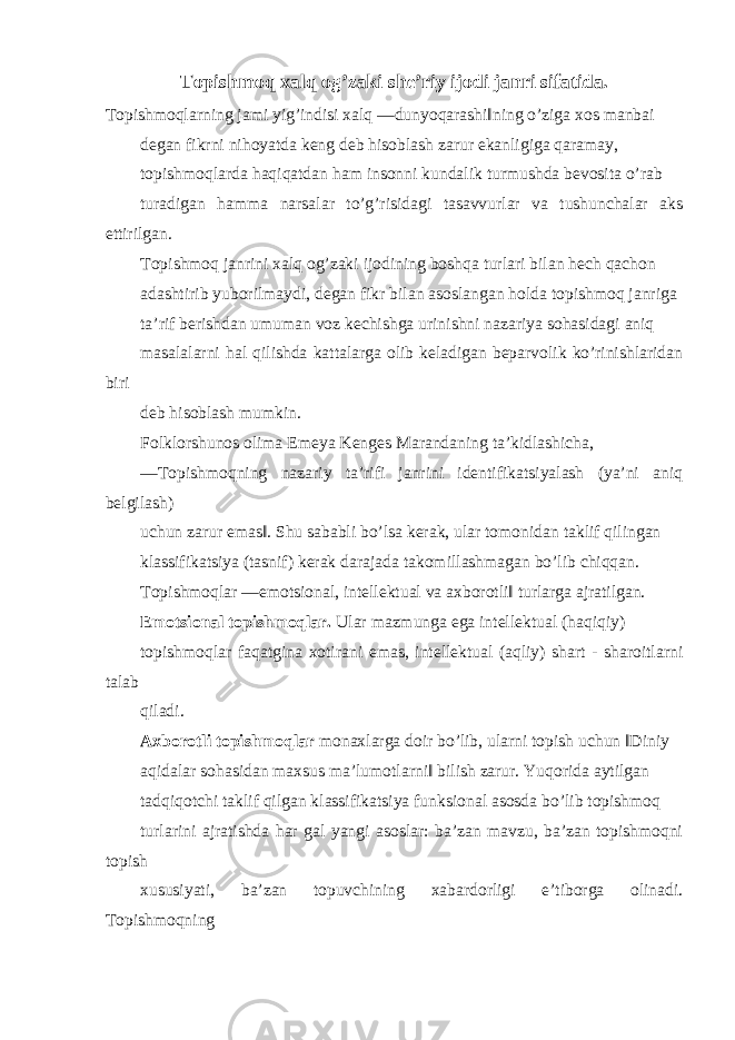 Topishmoq xalq og’zaki she’riy ijodi janri sifatida. Topishmoqlarning jami yig’indisi xalq ―dunyoqarashi‖ning o’ziga xos manbai degan fikrni nihoyatda keng deb hisoblash zarur ekanligiga qaramay, topishmoqlarda haqiqatdan ham insonni kundalik turmushda bevosita o’rab turadigan hamma narsalar to’g’risidagi tasavvurlar va tushunchalar aks ettirilgan. Topishmoq janrini xalq og’zaki ijodining boshqa turlari bilan hech qachon adashtirib yuborilmaydi, degan fikr bilan asoslangan holda topishmoq janriga ta’rif berishdan umuman voz kechishga urinishni nazariya sohasidagi aniq masalalarni hal qilishda kattalarga olib keladigan beparvolik ko’rinishlaridan biri deb hisoblash mumkin. Folklorshunos olima Emeya Kenges Marandaning ta’kidlashicha, ―Topishmoqning nazariy ta’rifi janrini identifikatsiyalash (ya’ni aniq belgilash) uchun zarur emas‖. Shu sababli bo’lsa kerak, ular tomonidan taklif qilingan klassifikatsiya (tasnif) kerak darajada takomillashmagan bo’lib chiqqan. Topishmoqlar ―emotsional, intellektual va axborotli‖ turlarga ajratilgan. Emotsional topishmoqlar. Ular mazmunga ega intellektual (haqiqiy) topishmoqlar faqatgina xotirani emas, intellektual (aqliy) shart - sharoitlarni talab qiladi. Axborotli topishmoqlar monaxlarga doir bo’lib, ularni topish uchun ‖Diniy aqidalar sohasidan maxsus ma’lumotlarni‖ bilish zarur. Yuqorida aytilgan tadqiqotchi taklif qilgan klassifikatsiya funksional asosda bo’lib topishmoq turlarini ajratishda har gal yangi asoslar: ba’zan mavzu, ba’zan topishmoqni topish xususiyati, ba’zan topuvchining xabardorligi e’tiborga olinadi. Topishmoqning 