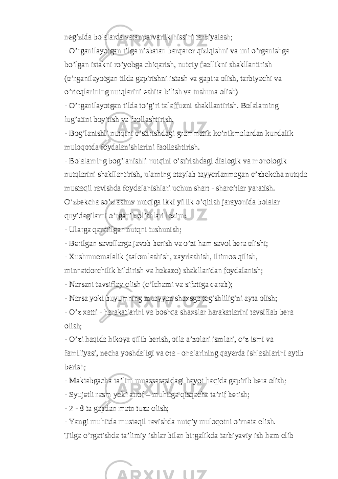 negizida bolalarda vatanparvarlik hissini tarbiyalash; - O’rganilayotgan tilga nisbatan barqaror qiziqishni va uni o’rganishga bo’lgan istakni ro’yobga chiqarish, nutqiy faollikni shakllantirish (o’rganilayotgan tilda gapirishni istash va gapira olish, tarbiyachi va o’rtoqlarining nutqlarini eshita bilish va tushuna olish) - O’rganilayotgan tilda to’g’ri talaffuzni shakllantirish. Bolalarning lug’atini boyitish va faollashtirish. - Bog’lanishli nutqini o’stirishdagi grammatik ko’nikmalardan kundalik muloqotda foydalanishlarini faollashtirish. - Bolalarning bog’lanishli nutqini o’stirishdagi dialogik va monologik nutqlarini shakllantirish, ularning ataylab tayyorlanmagan o’zbekcha nutqda mustaqil ravishda foydalanishlari uchun shart - sharoitlar yaratish. O’zbekcha so’zlashuv nutqiga ikki yillik o’qitish jarayonida bolalar quyidagilarni o’rganib olishlari lozim: - Ularga qaratilgan nutqni tushunish; - Berilgan savollarga javob berish va o’zi ham savol bera olishi; - Xushmuomalalik (salomlashish, xayrlashish, iltimos qilish, minnatdorchilik bildirish va hokazo) shakllaridan foydalanish; - Narsani tavsiflay olish (o’lchami va sifatiga qarab); - Narsa yoki buyumning muayyan shaxsga tegishliligini ayta olish; - O’z xatti - harakatlarini va boshqa shaxslar harakatlarini tavsiflab bera olish; - O’zi haqida hikoya qilib berish, oila a’zolari ismlari, o’z ismi va familiyasi, necha yoshdaligi va ota - onalarining qayerda ishlashlarini aytib berish; - Maktabgacha ta’lim muassasasidagi hayot haqida gapirib bera olish; - Syujetli rasm yoki atrof – muhitga qisqacha ta’rif berish; - 2 - 8 ta gapdan matn tuza olish; - Yangi muhitda mustaqil ravishda nutqiy muloqotni o’rnata olish. Tilga o’rgatishda ta’limiy ishlar bilan birgalikda tarbiyaviy ish ham olib 