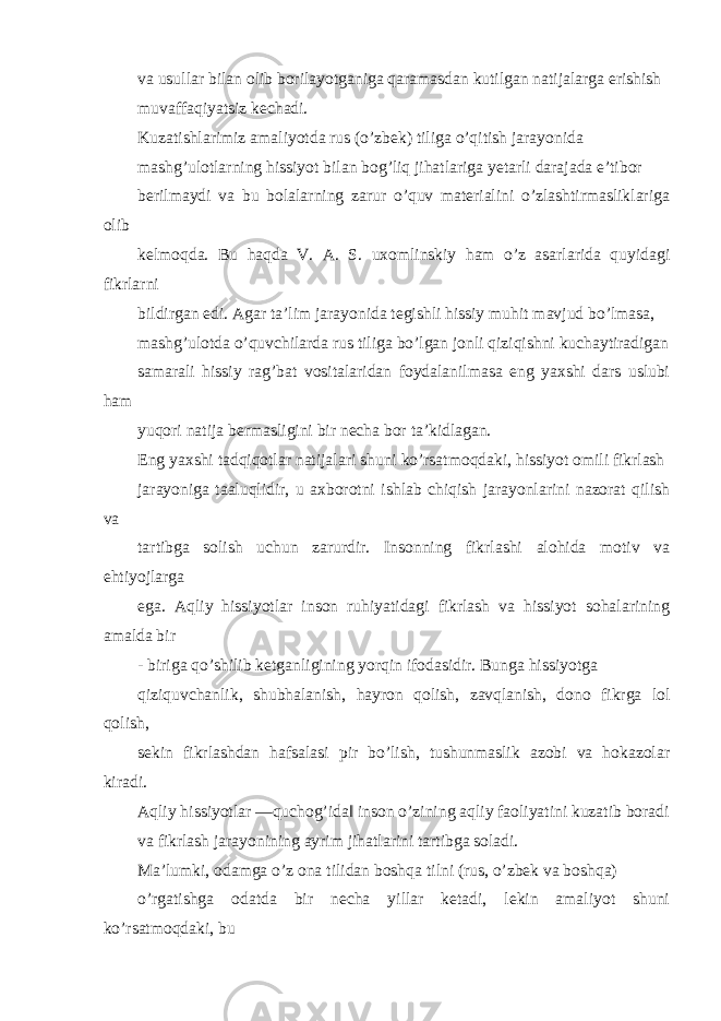 va usullar bilan olib borilayotganiga qaramasdan kutilgan natijalarga erishish muvaffaqiyatsiz kechadi. Kuzatishlarimiz amaliyotda rus (o’zbek) tiliga o’qitish jarayonida mashg’ulotlarning hissiyot bilan bog’liq jihatlariga yetarli darajada e’tibor berilmaydi va bu bolalarning zarur o’quv materialini o’zlashtirmasliklariga olib kelmoqda. Bu haqda V. A. S. uxomlinskiy ham o’z asarlarida quyidagi fikrlarni bildirgan edi. Agar ta’lim jarayonida tegishli hissiy muhit mavjud bo’lmasa, mashg’ulotda o’quvchilarda rus tiliga bo’lgan jonli qiziqishni kuchaytiradigan samarali hissiy rag’bat vositalaridan foydalanilmasa eng yaxshi dars uslubi ham yuqori natija bermasligini bir necha bor ta’kidlagan. Eng yaxshi tadqiqotlar natijalari shuni ko’rsatmoqdaki, hissiyot omili fikrlash jarayoniga taaluqlidir, u axborotni ishlab chiqish jarayonlarini nazorat qilish va tartibga solish uchun zarurdir. Insonning fikrlashi alohida motiv va ehtiyojlarga ega. Aqliy hissiyotlar inson ruhiyatidagi fikrlash va hissiyot sohalarining amalda bir - biriga qo’shilib ketganligining yorqin ifodasidir. Bunga hissiyotga qiziquvchanlik, shubhalanish, hayron qolish, zavqlanish, dono fikrga lol qolish, sekin fikrlashdan hafsalasi pir bo’lish, tushunmaslik azobi va hokazolar kiradi. Aqliy hissiyotlar ―quchog’ida‖ inson o’zining aqliy faoliyatini kuzatib boradi va fikrlash jarayonining ayrim jihatlarini tartibga soladi. Ma’lumki, odamga o’z ona tilidan boshqa tilni (rus, o’zbek va boshqa) o’rgatishga odatda bir necha yillar ketadi, lekin amaliyot shuni ko’rsatmoqdaki, bu 