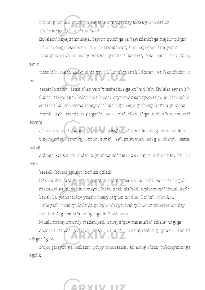 ularning har biri muallimning so’zlariga qanday shaxsiy munosabat bildirayotganini unutib qo’yadi. Bolalarni hayajonlanishga, hayron qolishga va hayratlanishga majbur qilgan bilimlar eng mustahkam bilimlar hisoblanadi, shuning uchun tarbiyachi mashg’ulotlarda shunday vaziyat yaratishi kerakki, toki bola birinchidan, zarur materialni rus (o’zbek) tilida gapirib berishga istak bildirsin, va ikkinchidan, u bu narsani xohish - istak bilan va o’z tashabbusiga ko’ra qilsin. Bolalar aynan bir iborani takrorlagan holda muallimdan o’yinchoq so’rayversalar, bu ular uchun zerikarli bo’ladi. Biroq tarbiyachi bolalarga bugungi darsga katta o’yinchoq – momiq ayiq tashrif buyurganini va u o’zi bilan birga turli o’yinchoqlarni sovg’a qilish uchun olib kelganini, lekin u sovg’alarni qaysi bolalarga berishni bila olayotganini, shuning uchun kimki, ayiqpolvondan sovg’a olishni istasa, uning oldinga kelishi va undan o’yinchoq so’rashi lozimligini tushuntirsa, har bir bola kerakli iborani aytishni xohlab qoladi. O’zbek tilini o’qitish amaliyotida har doim topishmoqlardan yetarli darajada foydalanilyapti, deb bo’lmaydi. Vaholanki, qiziqarli topishmoqni ifodali aytib berish bo’yicha tanlov yaxshi hissiy rag’bat omillari bo’lishi mumkin. Tarbiyachi mashg’ulotlarda qulay muhit yaratishga hizmat qiluvchi bunday omillarining boy to’plamiga ega bo’lishi lozim. Muallimning umumiy madaniyati, uning o’quv materialini bolalar ongiga qiziqarli tarzda yetkaza olish mahorati, mashg’ulotning yaxshi tashkil etilganligi va o’quv jarayoniga nisbatan ijobiy munosabat, so’zning ifoda imkoniyatlariga egalik 