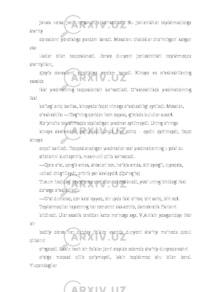 jonsiz narsa jonli narsa qilib ko’rsatiladi. Bu jonlanishlar topishmoqlarga she’riy obrazlarni yaratishga yordam beradi. Masalan: chelaklar cho’milgani ketgan aka - ukalar bilan taqqoslanadi. Jonsiz dunyoni jonlashtirishi topishmoqqa she’riylikni, ajoyib obrazlarni yaratishga yordam beradi. Kinoya va o’xshashlikning asosida ikki predmetning taqqoslanishi ko’rsatiladi. O’xshashlikda predmetlarning ikki bo’lagi aniq berilsa, kinoyada faqat nimaga o’xshashligi aytiladi. Masalan, o’xshashlik: ―Tog’ning qoridan ham oppoq, g’arbda bulutlar suzar‖. Ko’pincha topishmoqda topiladigan predmet aytilmaydi. Uning o’rniga kinoya ekvivalenti qo’llanadi. Unda fikr ochiq - oydin aytilmaydi, faqat kinoya orqali beriladi. Taqqoslanadigan predmetlar real predmetlarning u yoki bu sifatlarini kuchaytirib, mazmunli qilib ko’rsatadi. ―Qora o’zi, qarg’a emas, shoxlari bor, ho’kiz emas, olti oyog’i, tuyoqsiz, uchadi chig’illaydi, o’tirib yer kavlaydi‖. (Qo’ng’iz) Tuxum haqidagi topishmoq qor bilan taqqoslanadi, yoki uning ichidagi ikki do’stga o’xshatiladi. ―O’zi dumaloq, qor kabi oppoq, bir uyda ikki o’rtoq biri sariq, biri oq‖. Topishmoqllar hayotning har tomonini aks ettirib, demokratik fikrlarni bildiradi. Ular estetik tarafdan katta ma’noga ega. V.Anikin yozganiday: Har bir badiiy obraz har qanday folklor asarida dunyoni she’riy ma’noda qabul qilishini o’rgatadi. Lekin hech bir folklor janri ataylab odamda she’riy dunyoqarashni o’ziga maqsad qilib qo’ymaydi, lekin topishmoq shu bilan band. Yuqoridagilar 