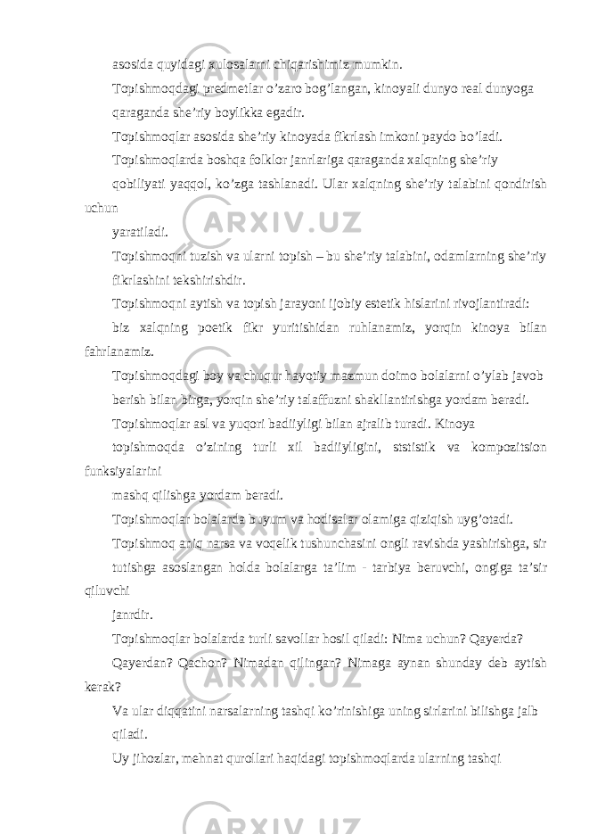 asosida quyidagi xulosalarni chiqarishimiz mumkin. Topishmoqdagi predmetlar o’zaro bog’langan, kinoyali dunyo real dunyoga qaraganda she’riy boylikka egadir. Topishmoqlar asosida she’riy kinoyada fikrlash imkoni paydo bo’ladi. Topishmoqlarda boshqa folklor janrlariga qaraganda xalqning she’riy qobiliyati yaqqol, ko’zga tashlanadi. Ular xalqning she’riy talabini qondirish uchun yaratiladi. Topishmoqni tuzish va ularni topish – bu she’riy talabini, odamlarning she’riy fikrlashini tekshirishdir. Topishmoqni aytish va topish jarayoni ijobiy estetik hislarini rivojlantiradi: biz xalqning poetik fikr yuritishidan ruhlanamiz, yorqin kinoya bilan fahrlanamiz. Topishmoqdagi boy va chuqur hayotiy mazmun doimo bolalarni o’ylab javob berish bilan birga, yorqin she’riy talaffuzni shakllantirishga yordam beradi. Topishmoqlar asl va yuqori badiiyligi bilan ajralib turadi. Kinoya topishmoqda o’zining turli xil badiiyligini, ststistik va kompozitsion funksiyalarini mashq qilishga yordam beradi. Topishmoqlar bolalarda buyum va hodisalar olamiga qiziqish uyg’otadi. Topishmoq aniq narsa va voqelik tushunchasini ongli ravishda yashirishga, sir tutishga asoslangan holda bolalarga ta’lim - tarbiya beruvchi, ongiga ta’sir qiluvchi janrdir. Topishmoqlar bolalarda turli savollar hosil qiladi: Nima uchun? Qayerda? Qayerdan? Qachon? Nimadan qilingan? Nimaga aynan shunday deb aytish kerak? Va ular diqqatini narsalarning tashqi ko’rinishiga uning sirlarini bilishga jalb qiladi. Uy jihozlar, mehnat qurollari haqidagi topishmoqlarda ularning tashqi 