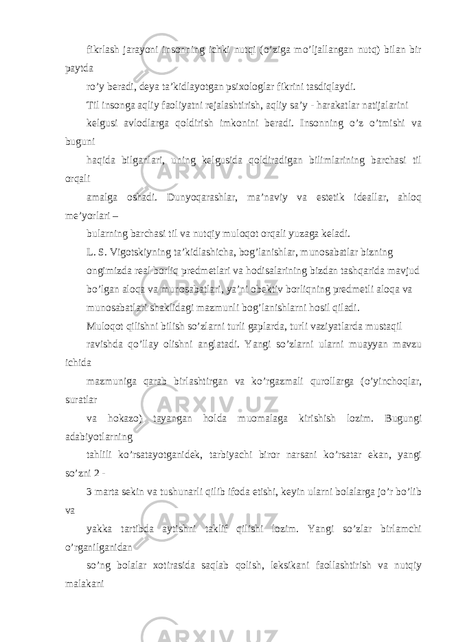 fikrlash jarayoni insonning ichki nutqi (o’ziga mo’ljallangan nutq) bilan bir paytda ro’y beradi, deya ta’kidlayotgan psixologlar fikrini tasdiqlaydi. Til insonga aqliy faoliyatni rejalashtirish, aqliy sa’y - harakatlar natijalarini kelgusi avlodlarga qoldirish imkonini beradi. Insonning o’z o’tmishi va buguni haqida bilganlari, uning kelgusida qoldiradigan bilimlarining barchasi til orqali amalga oshadi. Dunyoqarashlar, ma’naviy va estetik ideallar, ahloq me’yorlari – bularning barchasi til va nutqiy muloqot orqali yuzaga keladi. L. S. Vigotskiyning ta’kidlashicha, bog’lanishlar, munosabatlar bizning ongimizda real borliq predmetlari va hodisalarining bizdan tashqarida mavjud bo’lgan aloqa va munosabatlari, ya’ni obektiv borliqning predmetli aloqa va munosabatlari shaklidagi mazmunli bog’lanishlarni hosil qiladi. Muloqot qilishni bilish so’zlarni turli gaplarda, turli vaziyatlarda mustaqil ravishda qo’llay olishni anglatadi. Yangi so’zlarni ularni muayyan mavzu ichida mazmuniga qarab birlashtirgan va ko’rgazmali qurollarga (o’yinchoqlar, suratlar va hokazo) tayangan holda muomalaga kirishish lozim. Bugungi adabiyotlarning tahlili ko’rsatayotganidek, tarbiyachi biror narsani ko’rsatar ekan, yangi so’zni 2 - 3 marta sekin va tushunarli qilib ifoda etishi, keyin ularni bolalarga jo’r bo’lib va yakka tartibda aytishni taklif qilishi lozim. Yangi so’zlar birlamchi o’rganilganidan so’ng bolalar xotirasida saqlab qolish, leksikani faollashtirish va nutqiy malakani 