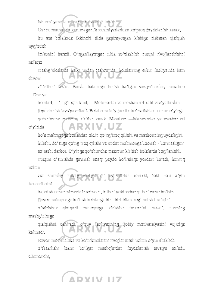 ishlarni yanada murakkablashtirish lozim. Ushbu maqsadda kutilmaganlik xususiyatlaridan ko’proq foydalanish kerak, bu esa bolalarda ikkinchi tilda gapirayotgan kishiga nisbatan qiziqish uyg’otish imkonini beradi. O’rganilayotgan tilda so’zlashish nutqni rivojlantirishni nafaqat mashg’ulotlarda balki undan tashqarida, bolalarning erkin faoliyatida ham davom ettirilishi lozim. Bunda bolalarga tanish bo’lgan vaziyatlardan, masalan: ―Ona va bolalar‖, ―Tug’ilgan kun‖, ―Mehmonlar va mezbonlar‖ kabi vaziyatlardan foydalanish tavsiya etiladi. Bolalar nutqiy faollik ko’rsatishlari uchun o’yinga qo’shimcha mazmun kiritish kerak. Masalan: ―Mehmonlar va mezbonlar‖ o’yinida bola mehmonga borishdan oldin qo’ng’iroq qilishi va mezbonning uydaligini bilishi, do’stiga qo’ng’iroq qilishi va undan mehmonga boorish - bormasligini so’rashi darkor. O’yinga qo’shimcha mazmun kiritish bolalarda bog’lanishli nutqini o’stirishda gapirish istagi paydo bo’lishiga yordam beradi, buning uchun esa shunday nutqiy vaziyatlarni uyushtirish kerakki, toki bola o’yin harakatlarini bajarish uchun nimanidir so’rashi, bilishi yoki xabar qilishi zarur bo’lsin. Ravon nutqqa ega bo’lish bolalarga bir - biri bilan bog’lanishli nutqini o’stirishda qiziqarli muloqotga kirishish imkonini beradi, ularning mashg’ulotga qiziqishni oshiradi, o’quv faoliyatining ijobiy motivatsiyasini vujudga keltiradi. Ravon nutq malaka va ko’nikmalarini rivojlantirish uchun o’yin shaklida o’tkazilishi lozim bo’lgan mashqlardan foydalanish tavsiya etiladi. Chunonchi, 