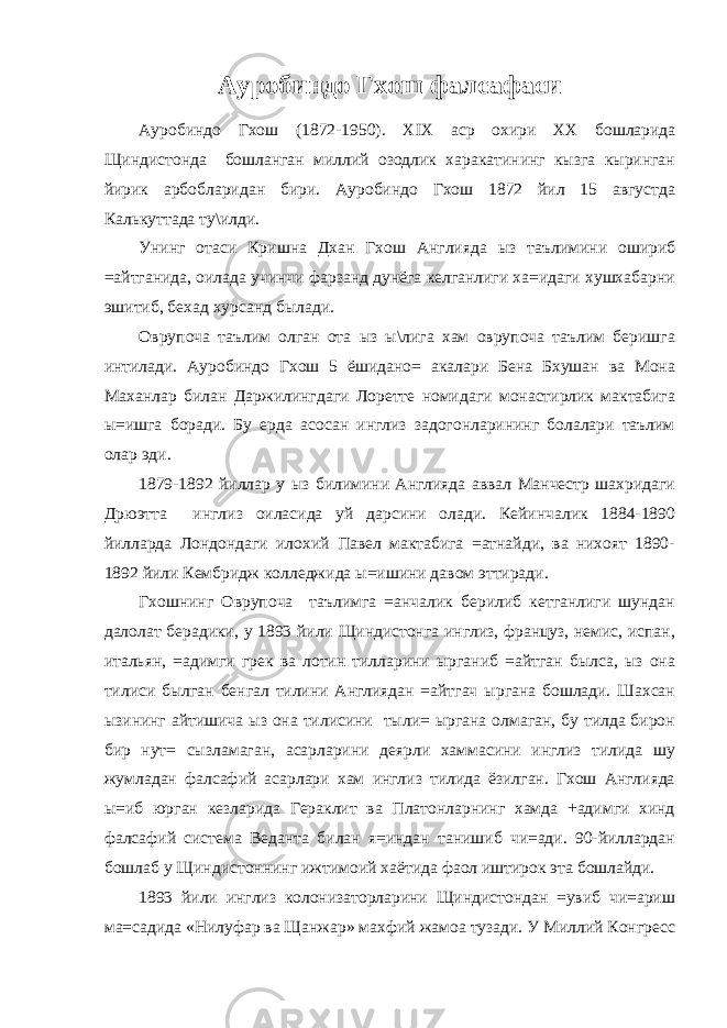 Ауробиндо Гхош фалсафаси Ауробиндо Гхош (1872-1950). XIX аср охири XX бошларида Щиндистонда бошланган миллий озодлик харакатининг кызга кыринган йирик арбобларидан бири. Ауробиндо Гхош 1872 йил 15 августда Калькуттада ту\илди. Унинг отаси Кришна Дхан Гхош Англияда ыз таълимини ошириб =айтганида, оилада учинчи фарзанд дунёга келганлиги ха=идаги хушхабарни эшитиб, бехад хурсанд былади. Оврупоча таълим олган ота ыз ы\лига хам оврупоча таълим беришга интилади. Ауробиндо Гхош 5 ёшидано= акалари Бена Бхушан ва Мона Маханлар билан Даржилингдаги Лоретте номидаги монастирлик мактабига ы=ишга боради. Бу ерда асосан инглиз задогонларининг болалари таълим олар эди. 1879-1892 йиллар у ыз билимини Англияда аввал Манчестр шахридаги Дрюэтта инглиз оиласида уй дарсини олади. Кейинчалик 1884-1890 йилларда Лондондаги илохий Павел мактабига =атнайди, ва нихоят 1890- 1892 йили Кембридж колледжида ы=ишини давом эттиради. Гхошнинг Оврупоча таълимга =анчалик берилиб кетганлиги шундан далолат берадики, у 1893 йили Щиндистонга инглиз, француз, немис, испан, итальян, =адимги грек ва лотин тилларини ырганиб =айтган былса, ыз она тилиси былган бенгал тилини Англиядан =айтгач ыргана бошлади. Шахсан ызининг айтишича ыз она тилисини тыли= ыргана олмаган, бу тилда бирон бир нут= сызламаган, асарларини деярли хаммасини инглиз тилида шу жумладан фалсафий асарлари хам инглиз тилида ёзилган. Гхош Англияда ы=иб юрган кезларида Гераклит ва Платонларнинг хамда +адимги хинд фалсафий система Веданта билан я=индан танишиб чи=ади. 90-йиллардан бошлаб у Щиндистоннинг ижтимоий хаётида фаол иштирок эта бошлайди. 1893 йили инглиз колонизаторларини Щиндистондан =увиб чи=ариш ма=садида «Нилуфар ва Щанжар» махфий жамоа тузади. У Миллий Конгресс 