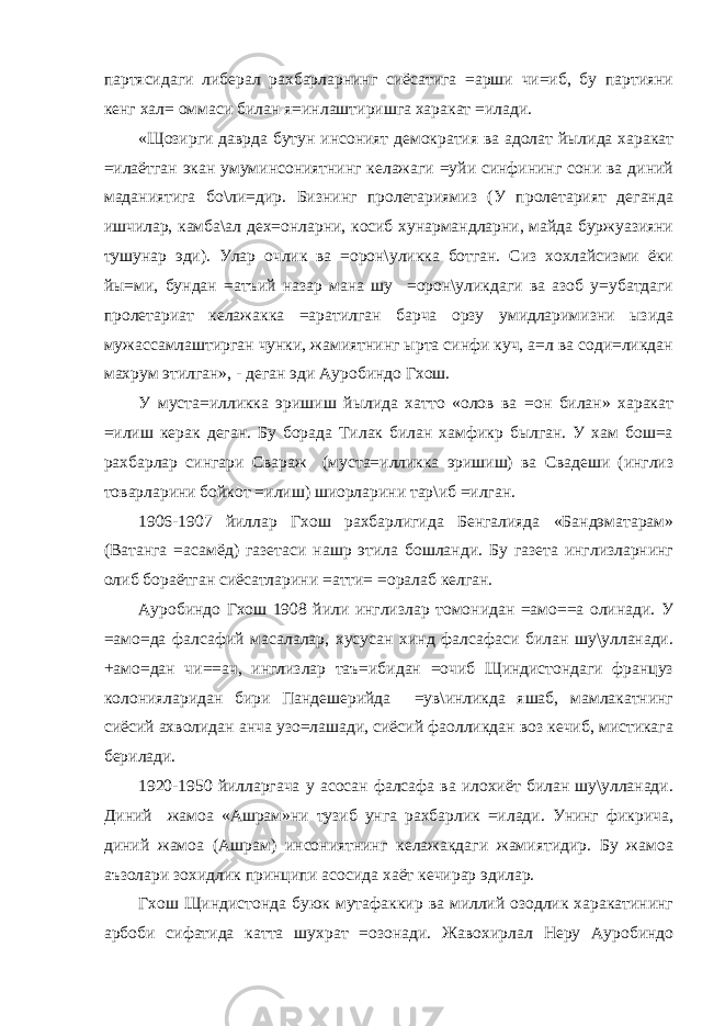 партясидаги либерал рахбарларнинг сиёсатига =арши чи=иб, бу партияни кенг хал= оммаси билан я=инлаштиришга харакат =илади. «Щозирги даврда бутун инсоният демократия ва адолат йылида харакат =илаётган экан умуминсониятнинг келажаги =уйи синфининг сони ва диний маданиятига бо\ли=дир. Бизнинг пролетариямиз (У пролетарият деганда ишчилар, камба\ал дех=онларни, косиб хунармандларни, майда буржуазияни тушунар эди). Улар очлик ва =орон\уликка ботган. Сиз хохлайсизми ёки йы=ми, бундан =атъий назар мана шу =орон\уликдаги ва азоб у=убатдаги пролетариат келажакка =аратилган барча орзу умидларимизни ызида мужассамлаштирган чунки, жамиятнинг ырта синфи куч, а=л ва соди=ликдан махрум этилган», - деган эди Ауробиндо Гхош. У муста=илликка эришиш йылида хатто «олов ва =он билан» харакат =илиш керак деган. Бу борада Тилак билан хамфикр былган. У хам бош=а рахбарлар сингари Свараж (муста=илликка эришиш) ва Свадеши (инглиз товарларини бойкот =илиш) шиорларини тар\иб =илган. 1906-1907 йиллар Гхош рахбарлигида Бенгалияда «Бандэматарам» (Ватанга =асамёд) газетаси нашр этила бошланди. Бу газета инглизларнинг олиб бораётган сиёсатларини =атти= =оралаб келган. Ауробиндо Гхош 1908 йили инглизлар томонидан =амо==а олинади. У =амо=да фалсафий масалалар, хусусан хинд фалсафаси билан шу\улланади. +амо=дан чи==ач, инглизлар таъ=ибидан =очиб Щиндистондаги француз колонияларидан бири Пандешерийда =ув\инликда яшаб, мамлакатнинг сиёсий ахволидан анча узо=лашади, сиёсий фаолликдан воз кечиб, мистикага берилади. 1920-1950 йилларгача у асосан фалсафа ва илохиёт билан шу\улланади. Диний жамоа «Ашрам»ни тузиб унга рахбарлик =илади. Унинг фикрича, диний жамоа (Ашрам) инсониятнинг келажакдаги жамиятидир. Бу жамоа аъзолари зохидлик принципи асосида хаёт кечирар эдилар. Гхош Щиндистонда буюк мутафаккир ва миллий озодлик харакатининг арбоби сифатида катта шухрат =озонади. Жавохирлал Неру Ауробиндо 