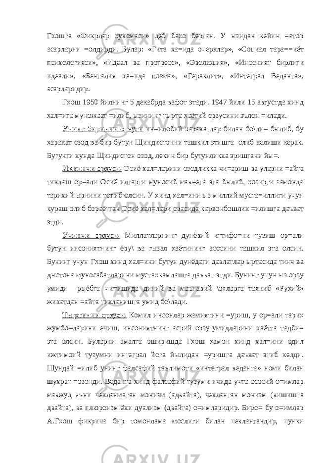 Гхошга «Фикрлар хукомаси» деб бахо берган. У ызидан кейин =атор асарларни =олдирди. Булар: «Гита ха=ида очерклар», «Социал тара==иёт психологияси», «Идеал ва прогресс», «Эволюция», «Инсоният бирлиги идеали», «Бенгалия ха=ида поэма», «Гераклит», «Интеграл Веданта», асарларидир. Гхош 1950 йилнинг 5 декабрда вафот этади. 1947 йили 15 августда хинд хал=ига муножаат =илиб, ызининг тырта хаётий орзусини эълон =илади. Унинг биринчи орзуси ин=илобий харакатлар билан бо\ли= былиб, бу харакат озод ва бир бутун Щиндистонни ташкил этишга олиб келиши керак. Бугунги кунда Щиндистон озод, лекин бир бутунликка эришгани йы=. Иккинчи орзуси. Осиё хал=ларини озодликка чи=ариш ва уларни =айта тиклаш ор=али Осиё илгарги муносиб мав=ега эга былиб, хозирги замонда тарихий ырнини топиб олсин. У хинд хал=ини ыз миллий муста=иллиги учун кураш олиб бораётган Осиё хал=лари орасида карвонбошлик =илишга даъват этди. Учинчи орзуси. Миллатларнинг дунёвий иттифо=ни тузиш ор=али бутун инсониятнинг ёру\ ва гызал хаётининг асосини ташкил эта олсин. Бунинг учун Гхош хинд хал=ини бутун дунёдаги давлатлар ыртасида тинч ва дыстона муносабатларини мустахкамлашга даъват этди. Бунинг учун ыз орзу умиди рыёбга чи=ишида диний ва маънавий \ояларга таяниб «Рухий» жихатдан =айта тикланишга умид бо\лади. Тыртинчи орзуси. Комил инсонлар жамиятини =уриш, у ор=али тарих жумбо=ларини ечиш, инсониятнинг асрий орзу-умидларини хаётга тадби= эта олсин. Буларни амалга оширишда Гхош хамон хинд хал=ини одил ижтимоий тузумни интеграл йога йылидан =уришга даъват этиб келди. Шундай =илиб унинг фалсафий таълимоти «интеграл веданта» номи билан шухрат =озонди. Веданта хинд фалсафий тузуми ичида учта асосий о=имлар мавжуд яъни чекланмаган монизм (адвайта), чекланган монизм (вишишта двайта), ва плюроизм ёки дуализм (двайта) о=имларидир. Биро= бу о=имлар А.Гхош фикрича бир томонлама мослиги билан чеклангандир, чунки 