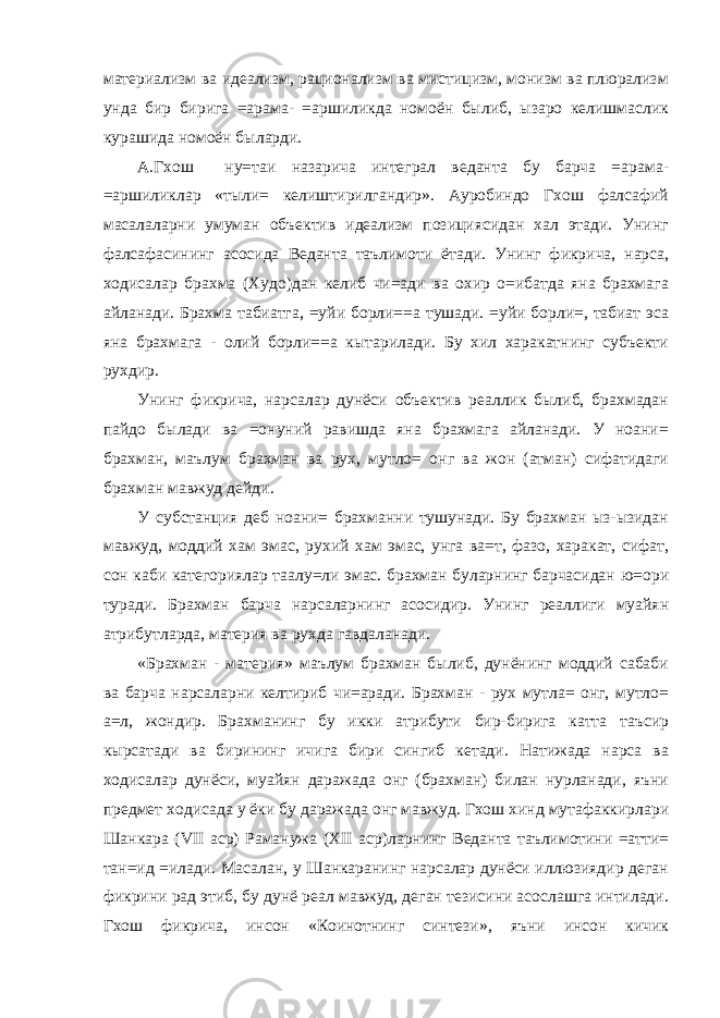 материализм ва идеализм, рационализм ва мистицизм, монизм ва плюрализм унда бир бирига =арама- =аршиликда номоён былиб, ызаро келишмаслик курашида номоён быларди. А.Гхош ну=таи назарича интеграл веданта бу барча =арама- =аршиликлар «тыли= келиштирилгандир». Ауробиндо Гхош фалсафий масалаларни умуман объектив идеализм позициясидан хал этади. Унинг фалсафасининг асосида Веданта таълимоти ётади. Унинг фикрича, нарса, ходисалар брахма (Худо)дан келиб чи=ади ва охир о=ибатда яна брахмага айланади. Брахма табиатга, =уйи борли==а тушади. =уйи борли=, табиат эса яна брахмага - олий борли==а кытарилади. Бу хил харакатнинг субъекти рухдир. Унинг фикрича, нарсалар дунёси объектив реаллик былиб, брахмадан пайдо былади ва =онуний равишда яна брахмага айланади. У ноани= брахман, маълум брахман ва рух, мутло= онг ва жон (атман) сифатидаги брахман мавжуд дейди. У субстанция деб ноани= брахманни тушунади. Бу брахман ыз-ызидан мавжуд, моддий хам эмас, рухий хам эмас, унга ва=т, фазо, харакат, сифат, сон каби категориялар таалу=ли эмас. брахман буларнинг барчасидан ю=ори туради. Брахман барча нарсаларнинг асосидир. Унинг реаллиги муайян атрибутларда, материя ва рухда гавдаланади. «Брахман - материя» маълум брахман былиб, дунёнинг моддий сабаби ва барча нарсаларни келтириб чи=аради. Брахман - рух мутла= онг, мутло= а=л, жондир. Брахманинг бу икки атрибути бир-бирига катта таъсир кырсатади ва бирининг ичига бири сингиб кетади. Натижада нарса ва ходисалар дунёси, муайян даражада онг (брахман) билан нурланади, яъни предмет ходисада у ёки бу даражада онг мавжуд. Гхош хинд мутафаккирлари Шанкара ( VII аср) Раманужа ( XII аср)ларнинг Веданта таълимотини =атти= тан=ид =илади. Масалан, у Шанкаранинг нарсалар дунёси иллюзиядир деган фикрини рад этиб, бу дунё реал мавжуд, деган тезисини асослашга интилади. Гхош фикрича, инсон «Коинотнинг синтези», яъни инсон кичик 