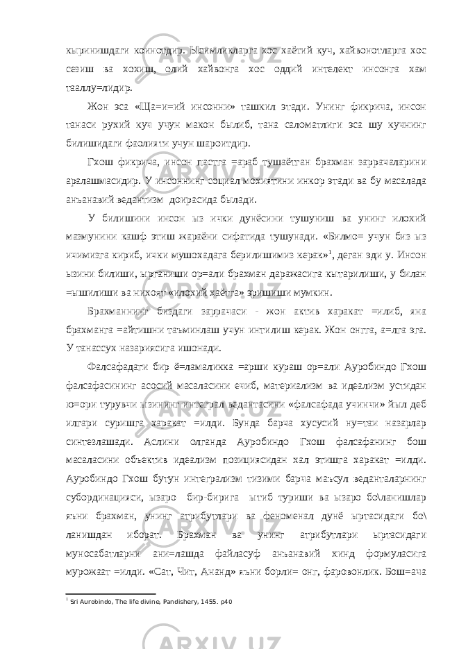 кыринишдаги коинотдир. Ысимликларга хос хаётий куч, хайвонотларга хос сезиш ва хохиш, олий хайвонга хос оддий интелект инсонга хам тааллу=лидир. Жон эса «Ща=и=ий инсонни» ташкил этади. Унинг фикрича, инсон танаси рухий куч учун макон былиб, тана саломатлиги эса шу кучнинг билишидаги фаолияти учун шароитдир. Гхош фикрича, инсон пастга =араб тушаётган брахман заррачаларини аралашмасидир. У инсоннинг социал мохиятини инкор этади ва бу масалада анъанавий ведантизм доирасида былади. У билишини инсон ыз ички дунёсини тушуниш ва унинг илохий мазмунини кашф этиш жараёни сифатида тушунади. «Билмо= учун биз ыз ичимизга кириб, ички мушохадага берилишимиз керак» 1 , деган эди у. Инсон ызини билиши, ырганиши ор=али брахман даражасига кытарилиши, у билан =ышилиши ва нихоят «илохий хаётга» эришиши мумкин. Брахманнинг биздаги заррачаси - жон актив харакат =илиб, яна брахманга =айтишни таъминлаш учун интилиш керак. Жон онгга, а=лга эга. У танассух назариясига ишонади. Фалсафадаги бир ё=ламаликка =арши кураш ор=али Ауробиндо Гхош фалсафасининг асосий масалаcини ечиб, материализм ва идеализм устидан ю=ори турувчи ызининг интеграл ведантасини «фалсафада учинчи» йыл деб илгари суришга харакат =илди. Бунда барча хусусий ну=таи назарлар синтезлашади. Аслини олганда Ауробиндо Гхош фалсафанинг бош масаласини объектив идеализм позициясидан хал этишга харакат =илди. Ауробиндо Гхош бутун интегрализм тизими барча маъсул веданталарнинг субординацияси, ызаро бир-бирига ытиб туриши ва ызаро бо\ланишлар яъни брахман, унинг атрибутлари ва феноменал дунё ыртасидаги бо\ ланишдан иборат. Брахман ва унинг атрибутлари ыртасидаги муносабатларни ани=лашда файласуф анъанавий хинд формуласига мурожаат =илди. «Сат, Чит, Ананд» яъни борли= онг, фаровонлик. Бош=ача 1 Sri Aurobindo, The life divine, Pandishery, 1455. p40 