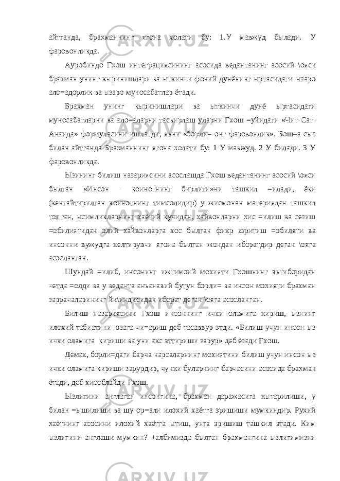 айтганда, брахманнинг ягона холати бу: 1.У мавжуд былади. У фаровонликда. Ауробиндо Гхош интеграциясининг асосида ведантанинг асосий \ояси брахман унинг кыринишлари ва ыткинчи фоний дунёнинг ыртасидаги ызаро ало=адорлик ва ызаро муносабатлар ётади. Брахман унинг кыринишлари ва ыткинчи дунё ыртасидаги муносабатларни ва ало=аларни тасвирлаш уларни Гхош =уйидаги «Чит-Сат- Анаида» формуласини ишлатди, яъни «борли=-онг-фаровонлик». Бош=а сыз билан айтганда Брахманнинг ягона холати бу: 1 У мавжуд. 2 У билади. 3 У фаровонликда. Ызининг билиш назариясини асослашда Гхош ведантанинг асосий \ояси былган «Инсон - коинотнинг бирлиги»ни ташкил =илади, ёки (кенгайтирилган коинотнинг тимсолидир) у жисмонан материядан ташкил топган, ысимликларнинг хаётий кучидан, хайвонларни хис =илиш ва сезиш =обилиятидан олий хайвонларга хос былган фикр юритиш =обиляти ва инсонни вужудга келтирувчи ягона былган жондан иборатдир деган \ояга асосланган. Шундай =илиб, инсонинг ижтимоий мохияти Гхошнинг эътиборидан четда =олди ва у веданта анъанавий бутун борли= ва инсон мохияти брахман заррачаларининг йи\индисидан иборат деган \ояга асосланган. Билиш назариясини Гхош инсоннинг ички оламига кириш, ызнинг илохий табиатини юзага чи=ариш деб тасаввур этди. «Билиш учун инсон ыз ички оламига кириши ва уни акс эттириши зарур» деб ёзади Гхош. Демак, борли=даги барча нарсаларнинг мохиятини билиш учун инсон ыз ички оламига кириши зарурдир, чунки буларнинг барчасини асосида брахман ётади, деб хисоблайди Гхош. Ызлигини англаган инсонгина, брахман даражасига кытарилиши, у билан =ышилиши ва шу ор=али илохий хаётга эришиши мумкиндир. Рухий хаётнинг асосини илохий хаётга ытиш, унга эришиш ташкил этади. Ким ызлигини англаши мумкин? +албимизда былган брахмангина ызлигимизни 